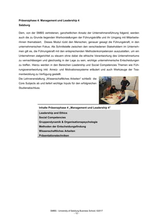 SMBS - University of Salzburg Business School; ©2017
- 12 -
Präsenzphase 4: Management und Leadership 4
Salzburg
Dem, von der SMBS vertretenen, ganzheitlichen Ansatz der Unternehmensführung folgend, werden
auch die zu Grunde liegenden Wertvorstellungen der Führungskräfte und ihr Umgang mit Mitarbeite-
rInnen thematisiert. Dieses Modul rückt den Menschen, genauer gesagt die Führungskraft, in den
unternehmerischen Fokus. Als Schnittstelle zwischen den verschiedenen Stakeholdern im Unterneh-
men gilt es, die Führungskraft mit den entsprechenden Methodenkompetenzen auszustatten, um ein
Unternehmen zielgerichtet zu steuern ohne dabei die ethische Verantwortung des Unternehmertums
zu vernachlässigen und gleichzeitig in der Lage zu sein, wichtige unternehmerische Entscheidungen
zu treffen. Hierzu werden in den Bereichen Leadership und Social Competencies Themen wie Füh-
rungsverantwortung inkl. Anreiz- und Motivationssysteme erläutert und auch Werkzeuge der Tea-
mentwicklung zu Verfügung gestellt.
Die Lehrveranstaltung „Wissenschaftliches Arbeiten“ schließt die
Core Subjects ab und liefert wichtige Inputs für den erfolgreichen
Studienabschluss.
Inhalte Präsenzphase 4 „Management und Leadership 4”
Leadership and Ethics
Social Competencies
Gruppendynamik & Organisationspsychologie
Methoden der Entscheidungsfindung
Wissenschaftliches Arbeiten
Präsentationstechniken
 