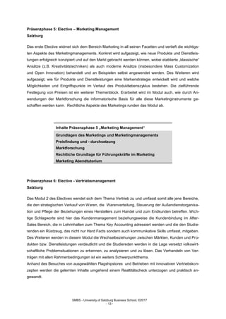 SMBS - University of Salzburg Business School; ©2017
- 13 -
Präsenzphase 5: Elective – Marketing Management
Salzburg
Das erste Elective widmet sich dem Bereich Marketing in all seinen Facetten und vertieft die wichtigs-
ten Aspekte des Marketingmanagements. Konkret wird aufgezeigt, wie neue Produkte und Dienstleis-
tungen erfolgreich konzipiert und auf den Markt gebracht werden können, wobei etablierte „klassische“
Ansätze (z.B. Kreativitätstechniken) als auch moderne Ansätze (insbesondere Mass Customization
und Open Innovation) behandelt und an Beispielen selbst angewendet werden. Des Weiteren wird
aufgezeigt, wie für Produkte und Dienstleistungen eine Markenstrategie entwickelt wird und welche
Möglichkeiten und Eingriffspunkte im Verlauf des Produktlebenszyklus bestehen. Die zielführende
Festlegung von Preisen ist ein weiterer Themenblock. Erarbeitet wird im Modul auch, wie durch An-
wendungen der Marktforschung die informatorische Basis für alle diese Marketinginstrumente ge-
schaffen werden kann. Rechtliche Aspekte des Marketings runden das Modul ab.
Inhalte Präsenzphase 5 „Marketing Management“
Grundlagen des Marketings und Marketingmanagements
Preisfindung und - durchsetzung
Marktforschung
Rechtliche Grundlage für Führungskräfte im Marketing
Marketing Abendtutorium
Präsenzphase 6: Elective - Vertriebsmanagement
Salzburg
Das Modul 2 des Electives wendet sich dem Thema Vertrieb zu und umfasst somit alle jene Bereiche,
die den strategischen Verkauf von Waren, die Warenverteilung, Steuerung der Außendienstorganisa-
tion und Pflege der Beziehungen eines Herstellers zum Handel und zum Endkunden betreffen. Wich-
tige Schlagworte sind hier das Kundenmanagement beziehungsweise die Kundenbindung im After-
Sales Bereich, die in Lehrinhalten zum Thema Key Accounting adressiert werden und die den Studie-
renden ein Rüstzeug, das nicht nur Hard Facts sondern auch kommunikative Skills umfasst, mitgeben.
Des Weiteren werden in diesem Modul die Wechselbeziehungen zwischen Märkten, Kunden und Pro-
dukten bzw. Dienstleistungen verdeutlicht und die Studiereden werden in die Lage versetzt volkswirt-
schaftliche Problemsituationen zu erkennen, zu analysieren und zu lösen. Das Verhandeln von Ver-
trägen mit allen Rahmenbedingungen ist ein weiters Schwerpunktthema.
Anhand des Besuches von ausgewählten Flagshipstores und Betrieben mit innovativen Vertriebskon-
zepten werden die gelernten Inhalte umgehend einem Realtitätscheck unterzogen und praktisch an-
gewandt.
 