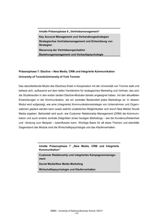 SMBS - University of Salzburg Business School; ©2017
- 14 -
Inhalte Präsenzphase 6 „Vertriebsmanagement“
Key Account Management und Verhandlungsstrategien
Strategisches Vertriebsmanagement und Entwicklung von
Strategien
Steuerung der Vertriebsorganisation
Beziehungsmanagement und Verkaufspsychologie
Präsenzphase 7: Elective – New Media, CRM und Integrierte Kommunikation
University of Toronto/University of York Toronto
Das abschließende Modul des Electives findet in Kooperation mit der Universität von Toronto statt und
befasst sich, aufbauend auf dem tiefen Verständnis für strategisches Marketing und Vertrieb, das sich
die Studierenden in den ersten beiden Elective-Modulen bereits angeeignet haben, mit den aktuellsten
Entwicklungen in der Kommunikation, die ein zentraler Bestandteil jedes Marketings ist. In diesem
Modul wird aufgezeigt, wie eine (integrierte) Kommunikationsstrategie von Unternehmen und Organi-
sationen geplant werden kann sowie welche zusätzlichen Möglichkeiten sich durch New Media/ Social
Media ergeben. Behandelt wird auch, wie Customer Relationship Management (CRM) die Kommuni-
kation und auch andere zentrale Zielgrößen eines heutigen Marketings - wie die Kundenzufriedenheit
und –bindung zum Beispiel – beeinflussen kann. Wichtige Basis für all diese Themen und ebenfalls
Gegenstand des Moduls sind die Wirtschaftspsychologie und das Käuferverhalten.
Inhalte Präsenzphase 7 „New Media, CRM und Integrierte
Kommunikation“
Customer Relationship und integriertes Kampagnenmanage-
ment
Social Media/New Media Marketing
Wirtschaftspsychologie und Käuferverhalten
 