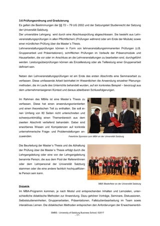 SMBS - University of Salzburg Business School; ©2017
- 17 -
3.6 Prüfungsordnung und Graduierung
Es gelten die Bestimmungen der §§ 72 – 79 UG 2002 und der Satzungsteil Studienrecht der Satzung
der Universität Salzburg.
Der universitäre Lehrgang wird durch eine Abschlussprüfung abgeschlossen. Sie besteht aus Lehr-
veranstaltungsprüfungen in allen Pflichtfächern (Prüfungen während oder am Ende der Module) sowie
einer mündlichen Prüfung über die Master´s Thesis.
Lehrveranstaltungsprüfungen können in Form von lehrveranstaltungsimmanenten Prüfungen (z.B.
Gruppenarbeit und Präsentationen), schriftlichen Prüfungen im Verlaufe der Präsenzmodule und
Hausarbeiten, die vor oder im Anschluss an die Lehrveranstaltungen zu bearbeiten sind, durchgeführt
werden. Leistungsüberprüfungen können als Einzelleistung oder als Teilleistung einer Gruppenarbeit
definiert sein.
Neben den Lehrveranstaltungsprüfungen ist am Ende des ersten Abschnitts eine Seminararbeit zu
verfassen. Diese umfassende Arbeit beinhaltet im Wesentlichen die Anwendung einzelner Planungs-
methoden, die im Laufe des Unterrichts behandelt wurden, auf ein konkretes Beispiel – bevorzugt aus
dem unternehmenseigenen Kontext und daraus ableitbaren Schlussfolgerungen.
Im Rahmen des MBAs ist eine Master´s Thesis zu
verfassen. Diese hat einen anwendungsorientierten
und einen theoretischen Teil zu enthalten. Sie soll ei-
nen Umfang von 80 Seiten nicht unterschreiten und
schwerpunktmäßig einen Themenbereich aus dem
zweiten Abschnitt vertiefend behandeln. Dabei sind
erworbenes Wissen und Kompetenzen auf konkrete
unternehmerische Frage- und Problemstellungen an-
zuwenden. Feierliche Sponsion zum MBA an der Universität Salzburg
Die Beurteilung der Master´s Thesis und die Abhaltung
der Prüfung über die Master´s Thesis erfolgt durch die
Lehrgangsleitung oder eine von der Lehrgangsleitung
benannte Person, die aus dem Pool der ReferentInnen
oder dem Lehrpersonal der Universität Salzburg
stammen oder die eine andere fachlich hochqualifizier-
te Person sein kann.
MBA Masterfeier an der Universität Salzburg
Didaktik
Im MBA-Programm kommen, je nach Modul und entsprechenden Inhalten und Lernzielen, unter-
schiedliche didaktische Methoden zur Anwendung. Dazu gehören Vorträge, Seminare, Diskussionen,
Selbststudieneinheiten, Gruppenarbeiten, Präsentationen, Fallstudienbearbeitung im Team sowie
interaktives Lernen. Die didaktischen Methoden entsprechen den Anforderungen der Erwachsenenbil-
 