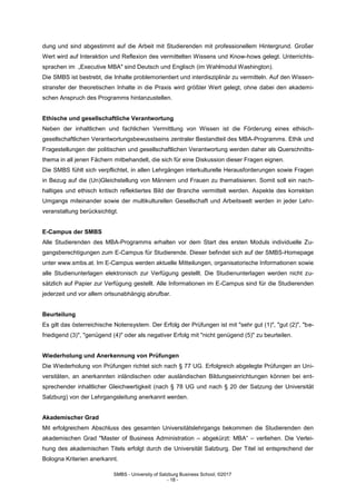 SMBS - University of Salzburg Business School; ©2017
- 18 -
dung und sind abgestimmt auf die Arbeit mit Studierenden mit professionellem Hintergrund. Großer
Wert wird auf Interaktion und Reflexion des vermittelten Wissens und Know-hows gelegt. Unterrichts-
sprachen im „Executive MBA" sind Deutsch und Englisch (im Wahlmodul Washington).
Die SMBS ist bestrebt, die Inhalte problemorientiert und interdisziplinär zu vermitteln. Auf den Wissen-
stransfer der theoretischen Inhalte in die Praxis wird größter Wert gelegt, ohne dabei den akademi-
schen Anspruch des Programms hintanzustellen.
Ethische und gesellschaftliche Verantwortung
Neben der inhaltlichen und fachlichen Vermittlung von Wissen ist die Förderung eines ethisch-
gesellschaftlichen Verantwortungsbewusstseins zentraler Bestandteil des MBA-Programms. Ethik und
Fragestellungen der politischen und gesellschaftlichen Verantwortung werden daher als Querschnitts-
thema in all jenen Fächern mitbehandelt, die sich für eine Diskussion dieser Fragen eignen.
Die SMBS fühlt sich verpflichtet, in allen Lehrgängen interkulturelle Herausforderungen sowie Fragen
in Bezug auf die (Un)Gleichstellung von Männern und Frauen zu thematisieren. Somit soll ein nach-
haltiges und ethisch kritisch reflektiertes Bild der Branche vermittelt werden. Aspekte des korrekten
Umgangs miteinander sowie der multikulturellen Gesellschaft und Arbeitswelt werden in jeder Lehr-
veranstaltung berücksichtigt.
E-Campus der SMBS
Alle Studierenden des MBA-Programms erhalten vor dem Start des ersten Moduls individuelle Zu-
gangsberechtigungen zum E-Campus für Studierende. Dieser befindet sich auf der SMBS-Homepage
unter www.smbs.at. Im E-Campus werden aktuelle Mitteilungen, organisatorische Informationen sowie
alle Studienunterlagen elektronisch zur Verfügung gestellt. Die Studienunterlagen werden nicht zu-
sätzlich auf Papier zur Verfügung gestellt. Alle Informationen im E-Campus sind für die Studierenden
jederzeit und vor allem ortsunabhängig abrufbar.
Beurteilung
Es gilt das österreichische Notensystem. Der Erfolg der Prüfungen ist mit "sehr gut (1)", "gut (2)", "be-
friedigend (3)", "genügend (4)" oder als negativer Erfolg mit "nicht genügend (5)" zu beurteilen.
Wiederholung und Anerkennung von Prüfungen
Die Wiederholung von Prüfungen richtet sich nach § 77 UG. Erfolgreich abgelegte Prüfungen an Uni-
versitäten, an anerkannten inländischen oder ausländischen Bildungseinrichtungen können bei ent-
sprechender inhaltlicher Gleichwertigkeit (nach § 78 UG und nach § 20 der Satzung der Universität
Salzburg) von der Lehrgangsleitung anerkannt werden.
Akademischer Grad
Mit erfolgreichem Abschluss des gesamten Universitätslehrgangs bekommen die Studierenden den
akademischen Grad "Master of Business Administration – abgekürzt: MBA“ – verliehen. Die Verlei-
hung des akademischen Titels erfolgt durch die Universität Salzburg. Der Titel ist entsprechend der
Bologna Kriterien anerkannt.
 