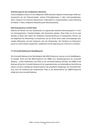SMBS - University of Salzburg Business School; ©2017
- 19 -
Anforderungen für den erfolgreichen Abschluss
Zusammengefasst müssen für den erfolgreichen MBA-Abschluss folgende Anforderungen erfüllt sein:
Anwesenheit bei den Präsenzmodulen, positive Prüfungsleistungen in allen Lehrveranstaltungen,
aktive Teilnahme am Unterricht (Diskussionen, Präsentationen, Gruppenarbeiten), positive Benotung
der Master´s Thesis, erfolgreiche Absolvierung der Abschlussprüfung.
Rahmenprogramme und Site-Visits
Während der Module wird den Studierenden ein ergänzendes fachliches Rahmenprogramm in Form
von Kamingesprächen, Expertenvorträgen oder Exkursionen geboten. Diese finden an ein bis zwei
Abenden je Modul statt. Neben der inhaltlichen Auseinandersetzung mit interessanten Themen und
der Möglichkeit des Networkings mit ExpertInnen aus der Praxis dienen diese Veranstaltungen dem
sozialen Miteinander und dem Austausch unter den Studierenden. Die Teilnahme am Rahmenpro-
gramm ist, sofern fachlich ausgerichtet, verpflichtend und als Ergänzung zum Unterricht zu verstehen.
3.7 Universität Salzburg als Qualitätsgarant
Die Universität Salzburg ist die Rechtsträgerin aller MBA-Programme, was per se eine Qualitätsgaran-
tie darstellt. Somit sind alle MBA-Programme der SMBS auch Studienprogramme der Universität
Salzburg – unsere Studierenden sind daher an der Universität Salzburg inskribiert. Die SMBS ist als
Business School der Universität Salzburg mit der organisatorischen und wirtschaftlichen Durchführung
betraut und damit unterliegt das Studienprogramm den gesetzlichen Regelungen der Universität Salz-
burg. Auch die Verleihung des akademischen Titels an die AbsolventInnen der SMBS-Programme
erfolgt durch die Universität Salzburg.
 