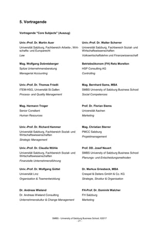 SMBS - University of Salzburg Business School; ©2017
- 21 -
5. Vortragende
Vortragende "Core Subjects" (Auszug)
Univ.-Prof. Dr. Martin Auer
Universität Salzburg, Fachbereich Arbeits-, Wirt-
schafts- und Europarecht
Law
Univ.-Prof. Dr. Walter Scherrer
Universität Salzburg, Fachbereich Sozial- und
Wirtschaftswissenschaften
Volkswirtschaftslehre und Finanzwissenschaft
Mag. Wolfgang Dobretzberger
Spitze Unternehmensberatung
Managerial Accounting
Betriebsökonom (FH) Reto Morellon
HSP Consulting AG
Controlling
Univ.-Prof. Dr. Thomas Friedli
ITEM-HSG, Universität St.Gallen
Process- and Quality Management
Mag. Bernhard Sams, MBA
SMBS University of Salzburg Business School
Social Competences
Mag. Hermann Troger
Senior Consltant
Human Resources
Prof. Dr. Florian Siems
Universität Aachen
Marketing
Univ.-Prof. Dr. Richard Hammer
Universität Salzburg, Fachbereich Sozial- und
Wirtschaftswissenschaften
Strategic Management
Mag. Christian Sterrer
PMCC Salzburg
Projektmanagement
Univ.-Prof. Dr. Claudia Wöhle
Universität Salzburg, Fachbereich Sozial- und
Wirtschaftswissenschaften
Finanzielle Unternehmensführung
Prof. DD. Josef Neuert
SMBS University of Salzburg Business School
Planungs- und Entscheidungsmethoden
Univ.-Prof. Dr. Wolfgang Güttel
Universität Linz
Organisation & Teamentwicklung
Dr. Markus Griesbeck, MBA
Crespel & Deiters GmbH & Co. KG
Strategie, Struktur & Organisation
Dr. Andreas Wieland
Dr. Andreas Wieland Consulting
Unternehmenskultur & Change Management
FH-Prof. Dr. Dominik Walcher
FH Salzburg
Marketing
 