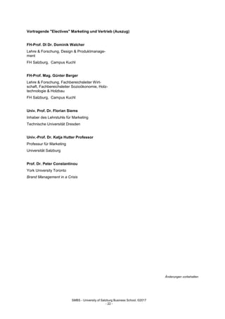 SMBS - University of Salzburg Business School; ©2017
- 22 -
Vortragende "Electives" Marketing und Vertrieb (Auszug)
FH-Prof. DI Dr. Dominik Walcher
Lehre & Forschung, Design & Produktmanage-
ment
FH Salzburg, Campus Kuchl
FH-Prof. Mag. Günter Berger
Lehre & Forschung, Fachbereichsleiter Wirt-
schaft, Fachbereichsleiter Sozioökonomie, Holz-
technologie & Holzbau
FH Salzburg, Campus Kuchl
Univ. Prof. Dr. Florian Siems
Inhaber des Lehrstuhls für Marketing
Technische Universität Dresden
Univ.-Prof. Dr. Katja Hutter Professor
Professur für Marketing
Universität Salzburg
Prof. Dr. Peter Constantinou
York University Toronto
Brand Management in a Crisis
Änderungen vorbehalten
 