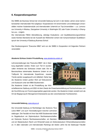 SMBS - University of Salzburg Business School; ©2017
- 23 -
6. Kooperationspartner
Die SMBS als Business School der Universität Salzburg hat sich in den letzten Jahren einen bemer-
kenswerten internationalen Ruf aufgebaut. Kooperationen mit renommierten und erstklassigen Univer-
sitäten machen Auslandsmodule und internationalen Unterricht an Top-Universitäten – u.a. Lomono-
sov University in Moskau, Georgetown University in Washington DC oder Fudan University in Shang-
hai uva. - möglich.
Die internationale FIBAA Akkreditierung, ständige Evaluations- und Qualitätssicherungsverfahren
sowie höchste Standards bei der Auswahl der Referenten sichern den kompromisslosen Qualitätsan-
spruch der University of Salzburg Business School.
Das Studienprogramm "Executive MBA" wird von der SMBS in Kooperation mit folgenden Partnern
veranstaltet:
Akademie Schloss Urstein Privatstiftung, www.akademie-urstein.at
Lehrveranstaltungen des "Executive MBA", die in Salz-
burg abgehalten werden, finden zum Teil im wunder-
vollen Ambiente des Schlosses Urstein statt. Die im
Barockschloss beheimatete Akademie Urstein ist ein
Treffpunkt für internationale ExpertInnen, neueste
Trends werden ausgetauscht und reflektiert. Daher legt
die Akademie Urstein großen Wert auf Diskussionen
und Austausch unter den MBA-Studierenden.
Die Akademie Urstein ist als Privatstiftung der Wirt-
schaftskammer Salzburg und 2002 mit dem Zweck der Erwachsenenbildung auf Hochschulniveau und
der Durchführung von Forschungsprojekten gegründet worden. Die Akademie Urstein versteht sich als
Ort der Begegnung für Management-Interessierte aus den verschiedensten Fachbereichen.
Universität Salzburg, www.sbg.ac.at
Die Universität Salzburg ist Rechtsträger des Studiums "Exe-
cutive MBA" und auch Veranstaltungsort mancher Lehrveran-
staltungen. Die Fakultät mit ihren fast 4000 Studierenden bietet
im Regelstudium ein Diplomstudium Rechtswissenschaften,
ein Doktorats Studium Rechtswissenschaften, ein Bachelor-
und ein Masterstudium Recht und Wirtschaft sowie ein Doktoratsstudium Wirtschaftswissenschaften
an. In allen nationalen und internationalen Rankings der letzten Jahre hat die Salzburger Fakultät
 