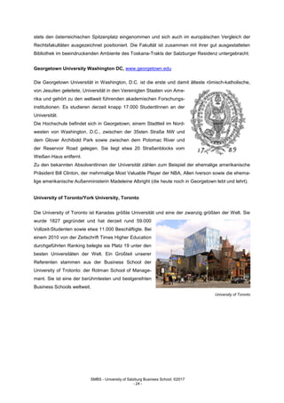 SMBS - University of Salzburg Business School; ©2017
- 24 -
stets den österreichischen Spitzenplatz eingenommen und sich auch im europäischen Vergleich der
Rechtsfakultäten ausgezeichnet positioniert. Die Fakultät ist zusammen mit ihrer gut ausgestatteten
Bibliothek im beeindruckenden Ambiente des Toskana-Trakts der Salzburger Residenz untergebracht.
Georgetown University Washington DC, www.georgetown.edu
Die Georgetown Universität in Washington, D.C. ist die erste und damit älteste römisch-katholische,
von Jesuiten geleitete, Universität in den Vereinigten Staaten von Ame-
rika und gehört zu den weltweit führenden akademischen Forschungs-
institutionen. Es studieren derzeit knapp 17.000 StudentInnen an der
Universität.
Die Hochschule befindet sich in Georgetown, einem Stadtteil im Nord-
westen von Washington, D.C., zwischen der 35sten Straße NW und
dem Glover Archibold Park sowie zwischen dem Potomac River und
der Reservoir Road gelegen. Sie liegt etwa 20 Straßenblocks vom
Weißen Haus entfernt.
Zu den bekannten AbsolventInnen der Universität zählen zum Beispiel der ehemalige amerikanische
Präsident Bill Clinton, der mehrmalige Most Valuable Player der NBA, Allen Iverson sowie die ehema-
lige amerikanische Außenministerin Madeleine Albright (die heute noch in Georgetown lebt und lehrt).
University of Toronto/York University, Toronto
Die University of Toronto ist Kanadas größte Universität und eine der zwanzig größten der Welt. Sie
wurde 1827 gegründet und hat derzeit rund 59.000
Vollzeit-Studenten sowie etwa 11.000 Beschäftigte. Bei
einem 2010 von der Zeitschrift Times Higher Education
durchgeführten Ranking belegte sie Platz 19 unter den
besten Universitäten der Welt. Ein Großteil unserer
Referenten stammen aus der Business School der
University of Trotonto: der Rotman School of Manage-
ment. Sie ist eine der berühmtesten und bestgereihten
Business Schools weltweit.
University of Toronto
 