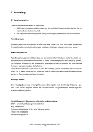 SMBS - University of Salzburg Business School; ©2017
- 25 -
7. Anmeldung
7.1 Aufnahmeverfahren
Das Aufnahmeverfahren verläuft in zwei Stufen:
 Mit Einreichung des Anmeldeformulars und der benötigten Zusatzunterlagen werden die for-
malen Aufnahmekriterien beurteilt.
 Das folgende Assessmentgespräch befragt Erwartungen und Motivation der BewerberInnen.
Anmeldeformular
Anmeldungen können ausnahmslos schriftlich per Fax, E-Mail oder Post mit komplett ausgefülltem
Anmeldeformular und unter Einreichung der benötigten Unterlagen entgegen genommen werden.
Assessmentgespräch
Nach Einreichung des Anmeldeformulars und aller erforderlichen Unterlagen (siehe Checkliste) wer-
den alle formal qualifizierten BewerberInnen zu einem Assessmentgespräch nach Salzburg gebeten.
Nach positiver Absolvierung des Assessments entscheidet die Lehrgangsleitung auf Vorschlag des
Programm Managements über die Aufnahme.
Das Aufnahmeverfahren dauert circa 2 Stunden. Es besteht aus einem mündlichen und einem schrift-
lichen Teil in jeweils deutscher und englischer Sprache. Die Englischkenntnisse der BewerberInnen
werden im Rahmen dieses Verfahrens bewertet.
Wichtiger Hinweis
Eine frühzeitige Bewerbung wird empfohlen, da die Studienplätze nach dem Prinzip "first come – qua-
lified – first served" vergeben werden. Bei Gruppenüberzahl und gleichwertigen Bewerbungen ent-
scheidet das Eingangsdatum.
Kontakt Programm Management, Information und Anmeldung:
SMBS - University of Salzburg Business School
Mag. Sandra Wöß
Sigmund-Haffner-Gasse 18, A – 5020 Salzburg, Austria
+43 (0) 676 / 8822 2206
sandra.woess@smbs.at
 