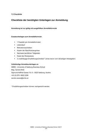 SMBS - University of Salzburg Business School; ©2017
- 26 -
7.2 Checkliste
Checkliste der benötigten Unterlagen zur Anmeldung
Anmeldung ist nur gültig mit ausgefülltem Anmeldeformular
Zusatzunterlagen zum Anmeldeformular
 1 Passbild (am Anmeldeformular)
 Lebenslauf
 Motivationsschreiben
 Kopien der Abschlusszeugnisse
 Nachweis beruflicher Tätigkeiten
 Kopie des Reisepasses
 2 unabhängige Empfehlungsschreiben* (eines davon vom derzeitigen Arbeitgeber)
Vollständige Anmeldeunterlagen an
SMBS - University of Salzburg Business School
Mag. Sandra Wöß
Sigmund-Haffner-Gasse 18, A – 5020 Salzburg, Austria
+43 (0) 676 / 8822 2206
sandra.woess@smbs.at
* Empfehlungsschreiben können nachgereicht werden
 