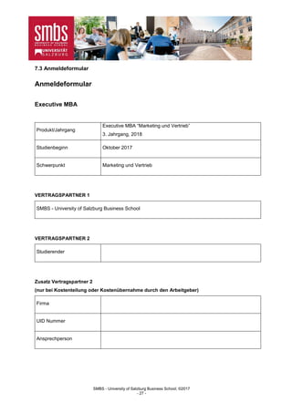 SMBS - University of Salzburg Business School; ©2017
- 27 -
7.3 Anmeldeformular
Anmeldeformular
Executive MBA
Produkt/Jahrgang
Executive MBA “Marketing und Vertrieb”
3. Jahrgang, 2018
Studienbeginn Oktober 2017
Schwerpunkt Marketing und Vertrieb
VERTRAGSPARTNER 1
SMBS - University of Salzburg Business School
VERTRAGSPARTNER 2
Studierender
Zusatz Vertragspartner 2
(nur bei Kostenteilung oder Kostenübernahme durch den Arbeitgeber)
Firma
UID Nummer
Ansprechperson
 