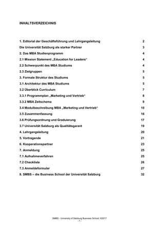 SMBS - University of Salzburg Business School; ©2017
- 1 -
INHALTSVERZEICHNIS
1. Editorial der Geschäftsführung und Lehrgangsleitung 2
Die Universität Salzburg als starker Partner 3
2. Das MBA Studienprogramm 4
2.1 Mission Statement „Education for Leaders“ 4
2.2 Schwerpunkt des MBA Studiums 4
2.3 Zielgruppen 5
3. Formale Struktur des Studiums 5
3.1 Architektur des MBA Studiums 5
3.2 Überblick Curriculum 7
3.3.1 Programmplan „Marketing und Vertrieb“ 8
3.3.2 MBA Zeitschema 9
3.4 Modulbeschreibung MBA „Marketing und Vertrieb“ 10
3.5 Zusammenfassung 16
3.6 Prüfungsordnung und Graduierung 17
3.7 Universität Salzburg als Qualitätsgarant 19
4. Lehrgangsleitung 20
5. Vortragende 21
6. Kooperationspartner 23
7. Anmeldung 25
7.1 Aufnahmeverfahren 25
7.2 Checkliste 26
7.3 Anmeldeformular 27
8. SMBS – die Business School der Universität Salzburg 32
 