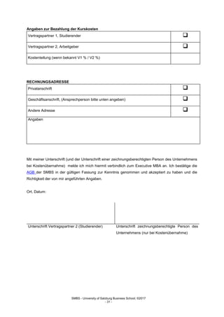 SMBS - University of Salzburg Business School; ©2017
- 31 -
Angaben zur Bezahlung der Kurskosten
Vertragspartner 1, Studierender 
Vertragspartner 2, Arbeitgeber 
Kostenteilung (wenn bekannt V1 % / V2 %)
RECHNUNGSADRESSE
Privatanschrift 
Geschäftsanschrift, (Ansprechperson bitte unten angeben) 
Andere Adresse 
Angaben
Mit meiner Unterschrift (und der Unterschrift einer zeichnungsberechtigten Person des Unternehmens
bei Kostenübernahme) melde ich mich hiermit verbindlich zum Executive MBA an. Ich bestätige die
AGB der SMBS in der gültigen Fassung zur Kenntnis genommen und akzeptiert zu haben und die
Richtigkeit der von mir angeführten Angaben.
Ort, Datum:
Unterschrift Vertragspartner 2 (Studierender) Unterschrift zeichnungsberechtigte Person des
Unternehmens (nur bei Kostenübernahme)
 