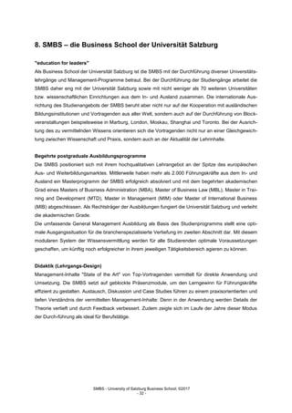 SMBS - University of Salzburg Business School; ©2017
- 32 -
8. SMBS – die Business School der Universität Salzburg
"education for leaders"
Als Business School der Universität Salzburg ist die SMBS mit der Durchführung diverser Universitäts-
lehrgänge und Management-Programme betraut. Bei der Durchführung der Studiengänge arbeitet die
SMBS daher eng mit der Universität Salzburg sowie mit nicht weniger als 70 weiteren Universitäten
bzw. wissenschaftlichen Einrichtungen aus dem In- und Ausland zusammen. Die internationale Aus-
richtung des Studienangebots der SMBS beruht aber nicht nur auf der Kooperation mit ausländischen
Bildungsinstitutionen und Vortragenden aus aller Welt, sondern auch auf der Durchführung von Block-
veranstaltungen beispielsweise in Marburg, London, Moskau, Shanghai und Toronto. Bei der Ausrich-
tung des zu vermittelnden Wissens orientieren sich die Vortragenden nicht nur an einer Gleichgewich-
tung zwischen Wissenschaft und Praxis, sondern auch an der Aktualität der Lehrinhalte.
Begehrte postgraduale Ausbildungsprogramme
Die SMBS positioniert sich mit ihrem hochqualitativen Lehrangebot an der Spitze des europäischen
Aus- und Weiterbildungsmarktes. Mittlerweile haben mehr als 2.000 Führungskräfte aus dem In- und
Ausland ein Masterprogramm der SMBS erfolgreich absolviert und mit dem begehrten akademischen
Grad eines Masters of Business Administration (MBA), Master of Business Law (MBL), Master in Trai-
ning and Development (MTD), Master in Management (MIM) oder Master of International Business
(MIB) abgeschlossen. Als Rechtsträger der Ausbildungen fungiert die Universität Salzburg und verleiht
die akademischen Grade.
Die umfassende General Management Ausbildung als Basis des Studienprogramms stellt eine opti-
male Ausgangssituation für die branchenspezialisierte Vertiefung im zweiten Abschnitt dar. Mit diesem
modularen System der Wissensvermittlung werden für alle Studierenden optimale Voraussetzungen
geschaffen, um künftig noch erfolgreicher in ihrem jeweiligen Tätigkeitsbereich agieren zu können.
Didaktik (Lehrgangs-Design)
Management-Inhalte "State of the Art" von Top-Vortragenden vermittelt für direkte Anwendung und
Umsetzung. Die SMBS setzt auf geblockte Präsenzmodule, um den Lerngewinn für Führungskräfte
effizient zu gestalten. Austausch, Diskussion und Case Studies führen zu einem praxisorientierten und
tiefen Verständnis der vermittelten Management-Inhalte: Denn in der Anwendung werden Details der
Theorie vertieft und durch Feedback verbessert. Zudem zeigte sich im Laufe der Jahre dieser Modus
der Durch-führung als ideal für Berufstätige.
 