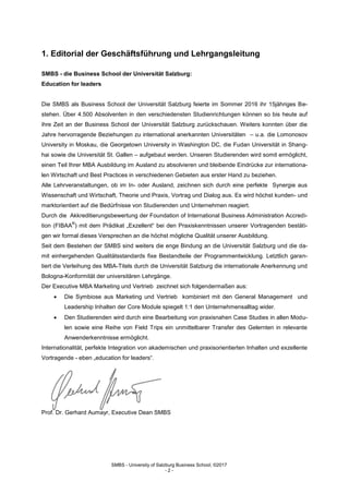 SMBS - University of Salzburg Business School; ©2017
- 2 -
1. Editorial der Geschäftsführung und Lehrgangsleitung
SMBS - die Business School der Universität Salzburg:
Education for leaders
Die SMBS als Business School der Universität Salzburg feierte im Sommer 2016 ihr 15jähriges Be-
stehen. Über 4.500 Absolventen in den verschiedensten Studienrichtungen können so bis heute auf
ihre Zeit an der Business School der Universität Salzburg zurückschauen. Weiters konnten über die
Jahre hervorragende Beziehungen zu international anerkannten Universitäten – u.a. die Lomonosov
University in Moskau, die Georgetown University in Washington DC, die Fudan Universität in Shang-
hai sowie die Universität St. Gallen – aufgebaut werden. Unseren Studierenden wird somit ermöglicht,
einen Teil Ihrer MBA Ausbildung im Ausland zu absolvieren und bleibende Eindrücke zur internationa-
len Wirtschaft und Best Practices in verschiedenen Gebieten aus erster Hand zu beziehen.
Alle Lehrveranstaltungen, ob im In- oder Ausland, zeichnen sich durch eine perfekte Synergie aus
Wissenschaft und Wirtschaft, Theorie und Praxis, Vortrag und Dialog aus. Es wird höchst kunden- und
marktorientiert auf die Bedürfnisse von Studierenden und Unternehmen reagiert.
Durch die Akkreditierungsbewertung der Foundation of International Business Administration Accredi-
tion (FIBAA
®
) mit dem Prädikat „Exzellent“ bei den Praxiskenntnissen unserer Vortragenden bestäti-
gen wir formal dieses Versprechen an die höchst mögliche Qualität unserer Ausbildung.
Seit dem Bestehen der SMBS sind weiters die enge Bindung an die Universität Salzburg und die da-
mit einhergehenden Qualitätsstandards fixe Bestandteile der Programmentwicklung. Letztlich garan-
tiert die Verleihung des MBA-Titels durch die Universität Salzburg die internationale Anerkennung und
Bologna-Konformität der universitären Lehrgänge.
Der Executive MBA Marketing und Vertrieb zeichnet sich folgendermaßen aus:
 Die Symbiose aus Marketing und Vertrieb kombiniert mit den General Management und
Leadership Inhalten der Core Module spiegelt 1:1 den Unternehmensalltag wider.
 Den Studierenden wird durch eine Bearbeitung von praxisnahen Case Studies in allen Modu-
len sowie eine Reihe von Field Trips ein unmittelbarer Transfer des Gelernten in relevante
Anwenderkenntnisse ermöglicht.
Internationalität, perfekte Integration von akademischen und praxisorientierten Inhalten und exzellente
Vortragende - eben „education for leaders“.
Prof. Dr. Gerhard Aumayr, Executive Dean SMBS
 