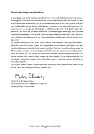 SMBS - University of Salzburg Business School; ©2017
- 3 -
Die Universität Salzburg als starker Partner
In einer Zeit grundlegender Veränderungen bekommen betriebswirtschaftliches Wissen und Manage-
mentfähigkeiten einen immer höheren Stellenwert: sie verschaffen einen Wettbewerbsvorteil, von dem
sowohl der einzelne Arbeitnehmer und die einzelne Arbeitnehmerin als auch das gesamte Unterneh-
men profitieren können. Wer sich dem lebenslangen Lernen verschreibt, kann den Themen und Her-
ausforderungen von morgen proaktiv begegnen und Entwicklungen und Trends positiv nutzen. Der
Executive MBA ist an die speziellen Bedürfnisse und Anforderungen berufstätiger Schlüsselkräfte
angepasst. Er setzt es sich zum Ziel, jene Inhalte und jene Fähigkeiten zu vermitteln, die für die erfolg-
reiche Ausübung einer Management- und Führungstätigkeit im aktuellen wirtschaftlichen Umfeld benö-
tigt werden.
Die Universität Salzburg und mit ihr die SMBS verfügen über langjährige Erfahrung in der berufsbe-
gleitenden Lehre auf höchstem Niveau. Als Lehrgangsleiter sind mir dabei die Vermittlung einer soli-
den wirtschaftswissenschaftlichen Basis, das kontinuierliche Aufgreifen neuer Erkenntnisse sowie die
Förderung des vernetzten und anwendungsorientierten Denkens der Studierenden besonders wichtig.
Durch den Einsatz von Case Studies und die Diskussion aktueller Problemstellungen werden die Teil-
nehmer gefordert, sich intensiv mit den Inhalten und deren Relevanz für die unternehmerischen Ent-
scheidungen auseinanderzusetzen. Unterrichtsmodule werden in Salzburg sowie an Standorten im
Ausland durchgeführt.
Das Studium schließt mit dem akademischen Grad "Master of Business Administration - MBA“ ab, der
von der Paris Lodron Universität Salzburg verliehen wird.
Ao.Univ.Prof. Dr. Walter Scherrer
Fachbereich Wirtschafts- und Sozialwissenschaften
Lehrgangsleitung Executive MBA
 