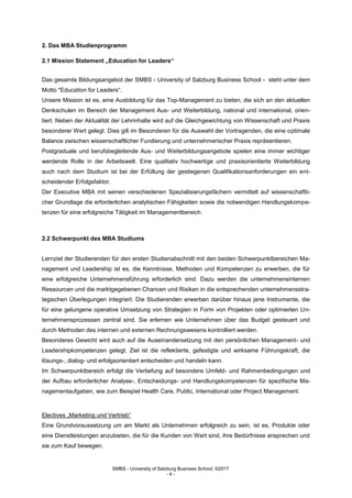 SMBS - University of Salzburg Business School; ©2017
- 4 -
2. Das MBA Studienprogramm
2.1 Mission Statement „Education for Leaders“
Das gesamte Bildungsangebot der SMBS - University of Salzburg Business School - steht unter dem
Motto "Education for Leaders“.
Unsere Mission ist es, eine Ausbildung für das Top-Management zu bieten, die sich an den aktuellen
Denkschulen im Bereich der Management Aus- und Weiterbildung, national und international, orien-
tiert. Neben der Aktualität der Lehrinhalte wird auf die Gleichgewichtung von Wissenschaft und Praxis
besonderer Wert gelegt. Dies gilt im Besonderen für die Auswahl der Vortragenden, die eine optimale
Balance zwischen wissenschaftlicher Fundierung und unternehmerischer Praxis repräsentieren.
Postgraduale und berufsbegleitende Aus- und Weiterbildungsangebote spielen eine immer wichtiger
werdende Rolle in der Arbeitswelt. Eine qualitativ hochwertige und praxisorientierte Weiterbildung
auch nach dem Studium ist bei der Erfüllung der gestiegenen Qualifikationsanforderungen ein ent-
scheidender Erfolgsfaktor.
Der Executive MBA mit seinen verschiedenen Spezialisierungsfächern vermittelt auf wissenschaftli-
cher Grundlage die erforderlichen analytischen Fähigkeiten sowie die notwendigen Handlungskompe-
tenzen für eine erfolgreiche Tätigkeit im Managementbereich.
2.2 Schwerpunkt des MBA Studiums
Lernziel der Studierenden für den ersten Studienabschnitt mit den beiden Schwerpunktbereichen Ma-
nagement und Leadership ist es, die Kenntnisse, Methoden und Kompetenzen zu erwerben, die für
eine erfolgreiche Unternehmensführung erforderlich sind. Dazu werden die unternehmensinternen
Ressourcen und die marktgegebenen Chancen und Risiken in die entsprechenden unternehmensstra-
tegischen Überlegungen integriert. Die Studierenden erwerben darüber hinaus jene Instrumente, die
für eine gelungene operative Umsetzung von Strategien in Form von Projekten oder optimierten Un-
ternehmensprozessen zentral sind. Sie erlernen wie Unternehmen über das Budget gesteuert und
durch Methoden des internen und externen Rechnungswesens kontrolliert werden.
Besonderes Gewicht wird auch auf die Auseinandersetzung mit den persönlichen Management- und
Leadershipkompetenzen gelegt. Ziel ist die reflektierte, gefestigte und wirksame Führungskraft, die
lösungs-, dialog- und erfolgsorientiert entscheiden und handeln kann.
Im Schwerpunktbereich erfolgt die Vertiefung auf besondere Umfeld- und Rahmenbedingungen und
der Aufbau erforderlicher Analyse-, Entscheidungs- und Handlungskompetenzen für spezifische Ma-
nagementaufgaben, wie zum Beispiel Health Care, Public, International oder Project Management.
Electives „Marketing und Vertrieb“
Eine Grundvoraussetzung um am Markt als Unternehmen erfolgreich zu sein, ist es, Produkte oder
eine Dienstleistungen anzubieten, die für die Kunden von Wert sind, ihre Bedürfnisse ansprechen und
sie zum Kauf bewegen.
 