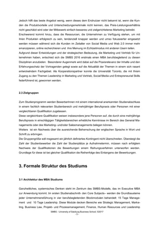 SMBS - University of Salzburg Business School; ©2017
- 5 -
Jedoch hilft das beste Angebot wenig, wenn dieses dem Endnutzer nicht bekannt ist, wenn die Kun-
den die Produktvorteile und Unterscheidungsmerkmale nicht kennen, das Preis-Leistungsverhältnis
nicht geschätzt wird oder der Mitbewerb einfach besseres und zielgerichteteres Marketing betreibt.
Erschwerend kommt hinzu, dass die Ressourcen, die Unternehmen zu Verfügung stehen, um mit
ihren Produkten erfolgreich zu sein, tendenziell knapper werden und umso fokussierter eingesetzt
werden müssen während sich die Kunden im Zeitalter von Social Media und Web 2.0 immer mehr
emanzipieren, online recherchieren und ihre Meinung im Echtzeitmodus mit anderen Usern teilen.
Aufgrund dieser Entwicklungen und der strategischen Bedeutung, die Marketing und Vertrieb für Un-
ternehmen haben, entschied sich die SMBS 2016 erstmals einen MBA berufsbegleitend zu diesen
Disziplinen anzubieten. Besonderer Augenmerk wird dabei auf die Praxisrelevanz der Inhalte und den
Erfahrungsschatz der Vortragenden gelegt sowie auf die Aktualität der Themen in einem sich rasant
entwickelndem Fachgebiet. Als Kooperationspartner konnte die Universität Toronto, die mit Ihrem
Zugang zu den Themen Leadership in Marketing und Vertrieb, Social Media und Entrepreneurial Skills
federführend ist, gewonnen werden.
2.3 Zielgruppen
Zum Studienprogramm werden BewerberInnen mit einem international anerkannten Studienabschluss
in einem fachlich relevanten Studienbereich und mehrjähriger Berufspraxis oder Personen mit einer
vergleichbaren Qualifikation zugelassen.
Diese vergleichbare Qualifikation weisen insbesondere jene Personen auf, die durch eine mehrjährige
Berufspraxis in einschlägigen Tätigkeitsbereichen erhebliche Kenntnisse im Bereich des General Ma-
nagements oder des Marketing- und/oder Salesmanagements belegen können.
Weiters ist ein Nachweis über die ausreichende Beherrschung der englischen Sprache in Wort und
Schrift zu erbringen.
Die Gruppengröße soll insgesamt ein jährlich definiertes Kontingent nicht überschreiten. Übersteigt die
Zahl der Studienbewerber die Zahl der Studienplätze je Aufnahmetermin, müssen nach erfolgtem
Nachweis der Qualifikationen die Bewerbungen einem Reihungsverfahren unterworfen werden.
Grundlage für diese ist bei gleicher Qualifikation die Reihenfolge des Einlangens der Bewerbungen.
3. Formale Struktur des Studiums
3.1 Architektur des MBA Studiums
Ganzheitliches, systemisches Denken steht im Zentrum des SMBS-Modells, das im Executive MBA
zur Anwendung kommt. Im ersten Studienabschnitt- den Core Subjects– werden die Grundbausteine
jeder Unternehmensführung in vier berufsbegleitenden Blockmodulen behandelt: 15 Tage Manage-
ment und 10 Tage Leadership. Diese Module decken Bereiche wie Strategic Management, Marke-
ting, Business Law, Projekt- und Prozessmanagement, Finance, Human Resources und Leadership
 