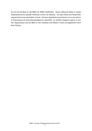 SMBS - University of Salzburg Business School; ©2017
- 6 -
ab und sind als Basis für alle MBAs der SMBS verpflichtend. Darauf aufbauend erfolgt im zweiten
Studienabschnitt die spezielle Vertiefung in einem der Electives. Auf diese Weise wird General Ma-
nagement Know-how bestmöglich mit einer intensiven Spezialisierung kombiniert und so eine optima-
le Voraussetzung für EntscheidungsträgerInnen geschaffen, um beruflich erfolgreich agieren zu kön-
nen. Abgeschlossen wird der MBA mit dem Verfassen einer Master‘s Thesis und begleitender münd-
licher Prüfung.
 
