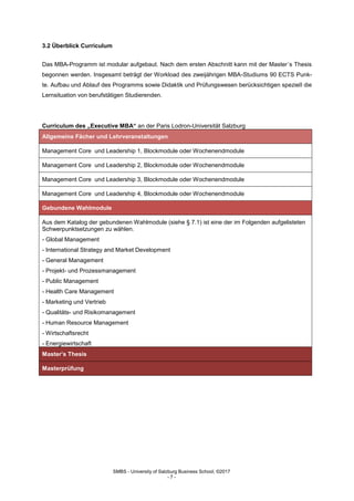 SMBS - University of Salzburg Business School; ©2017
- 7 -
3.2 Überblick Curriculum
Das MBA-Programm ist modular aufgebaut. Nach dem ersten Abschnitt kann mit der Master´s Thesis
begonnen werden. Insgesamt beträgt der Workload des zweijährigen MBA-Studiums 90 ECTS Punk-
te. Aufbau und Ablauf des Programms sowie Didaktik und Prüfungswesen berücksichtigen speziell die
Lernsituation von berufstätigen Studierenden.
Curriculum des „Executive MBA“ an der Paris Lodron-Universität Salzburg
Allgemeine Fächer und Lehrveranstaltungen
Management Core und Leadership 1, Blockmodule oder Wochenendmodule
Management Core und Leadership 2, Blockmodule oder Wochenendmodule
Management Core und Leadership 3, Blockmodule oder Wochenendmodule
Management Core und Leadership 4, Blockmodule oder Wochenendmodule
Gebundene Wahlmodule
Aus dem Katalog der gebundenen Wahlmodule (siehe § 7.1) ist eine der im Folgenden aufgelisteten
Schwerpunktsetzungen zu wählen.
- Global Management
- International Strategy and Market Development
- General Management
- Projekt- und Prozessmanagement
- Public Management
- Health Care Management
- Marketing und Vertrieb
- Qualitäts- und Risikomanagement
- Human Resource Management
- Wirtschaftsrecht
- Energiewirtschaft
Master’s Thesis
Masterprüfung
 