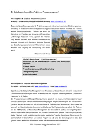 SMBS - University of Salzburg Business School; ©2017
- 11 -
3.4 Modulbeschreibung MBA „Projekt und Prozessmanagement“
Präsenzphase 1: Elective - Projektmanagement
Marburg / Deutschland (Philipps Universität Marburg, www.uni-marburg.de)
Das erste Spezialisierungsmodul für Projektmanagement widmet sich nach einer Einführungslehrver-
anstaltung in die beiden Felder der Spezialisierung praxisrelevanten Themen innerhalb des Themen-
kreises Projektmanagement. Themen wie etwa das
Marketing von Projekten, der Umgang mit Projektkrisen
und Change Prozessen sowie Aspekten der Finanzie-
rung werden diskutiert. Hier erhalten Studierende um-
setzbare Konzepte und diskutieren konkrete Beispiele
zur Gestaltung projektorientierter Unternehmen, sowie
Ansätze zum Umgang mit Veränderung und Wider-
stand.
Philipps Universität Marburg
Inhalte Präsenzphase 1 „Projektmanagement“
Einführung in die Spezialisierung Projekt- und Prozessma-
nagement
Projekte steuern
Projektfinanzierung und Projektmarketing
Changemanagement
Krisen in Projekten
Präsenzphase 2: Elective - Prozessmanagement
St. Gallen / Schweiz (ITEM HSG www.item.unisg.ch, Pro4s www.pro4s.com)
Operatives und strategisches Management von Prozessen und das Steuern der damit verbundenen
Unternehmensveränderungen stehen im Mittelpunkt des 5-tägigen Vertiefungs-Moduls „Prozessma-
nagement“ in St. Gallen.
Ein Prozessmanagement-Planspiel führt zu Beginn plastisch vor Augen, wie Prozessoptimierungen
direkte Auswirkungen auf den Unternehmenserfolg zeigen. Regeln und Prinzipien des Prozessmana-
gements werden vermittelt und auf prozessorientierte Veränderungen angewendet. Besonderes Au-
genmerk wird dabei neben den theoretischen Inhalten auf die Praxisorientierung gelegt: Alle Referen-
ten des ITEM (Institut für Technologie-Management der Universität St. Gallen) sind langjährige Bera-
ter und haben selbst Reorganisationen und Prozess-Optimierungen geleitet. Eine durchgängige prak-
tische Fallarbeit vertieft zusätzlich den konkreten praktischen Transfer. Aspekte der Führung und Zu-
sammenarbeit in Unternehmen und weitere Fragen wie z.B. jene der Dramaturgiearbeit bzw. dem
großen Thema „Menschen mobilisieren“ bilden die zentralen Inhalte dieses Moduls.
 