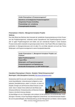 SMBS - University of Salzburg Business School; ©2017
- 12 -
Inhalte Präsenzphase 2„Prozessmanagement“
Operatives und strategisches Prozessmanagement
(Integriertes) Prozess Controlling
Prozessdesign und –umsetzung
Prozessplanspiel/-simulation
Präsenzphase 3: Elective – Management komplexer Projekte
Salzburg
Das dritte Modul des Electives dient einerseits der vertiefenden Auseinandersetzung mit den Prozes-
sen des Projektmanagements, anderseits werden Spezialthemen des Projektmanagements behan-
delt: Im agilen Projektmanagement wird erklärt, wie sich verändernde Projekte in einem iterativen
Prozess kontinuierlich entwickelt und gemanagt werden können. Das Project Office als mögliche Sup-
portfunktion im Managementprozess wird mit allem Für und Wider diskutiert und auch das Thema
Multiprojekt- und Programmmanagement in seiner Komplexität beleuchtet.
Inhalte Präsenzphase 3 „Management komplexer Projekte und
Prozesse“
Agiles Projektmanagement
Project Office
Multiprojekt- und Programmmanagement
Prozessmanagement und Digitalisierung
Strukturelle Konsequenzen von ERP Einführungen
Fakultative Präsenzphase 4: Elective - Studytrip “Global Entrepreneurship”
Washington / USA (Georgetown University; http://www.georgetown.edu/)
Nordamerika steht für eine sehr kompetitive und unternehme-
rische Geschäftskultur. Unternehmerisch erfolgreich zu sein
bedeutet, Geschäftschancen „wittern“ zu können, um dann mit
Disziplin, Energie und viel Know-how diese Chancen zu reali-
sieren. Ganz in diesem Sinne widmet sich das Modul zwei
Schwerpunktthemen: Entrepreneurship und Business Success
Factors in the North American Markets.
So beschäftigen wir uns in Washington unter anderem mit den politischen und soziokulturellen Verän-
derungen in Amerika, mit der Psychologie erfolgreicher Unternehmer, mit unternehmerischer Kreativi-
tät und Innovationsfähigkeit, der Risikobeurteilung und dem Management von Risiken, Venture Capital
 