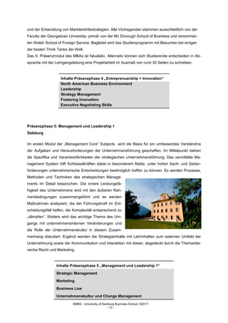 SMBS - University of Salzburg Business School; ©2017
- 13 -
und der Entwicklung von Markteintrittsstrategien. Alle Vortragenden stammen ausschließlich von der
Faculty der Georgetown University- primär von der Mc Donough School of Business und renommier-
ten Walsh School of Foreign Service. Begleitet wird das Studienprogramm mit Besuchen bei einigen
der besten Think Tanks der Welt.
Das 9. Präsenzmodul des MBAs ist fakultativ. Alternativ können sich Studierende entscheiden in Ab-
sprache mit der Lehrgangsleitung eine Projektarbeit im Ausmaß von rund 30 Seiten zu schreiben.
Inhalte Präsenzphase 4 „Entreprenuership + Innovation“
North American Business Environment
Leadership
Strategy Management
Fostering Innovation
Executive Negotiating Skills
Präsenzphase 5: Management und Leadership 1
Salzburg
Im ersten Modul der „Management Core“ Subjects wird die Basis für ein umfassendes Verständnis
der Aufgaben und Herausforderungen der Unternehmensführung geschaffen. Im Mittelpunkt stehen
die Spezifika und Verantwortlichkeiten der strategischen Unternehmensführung. Das vermittelte Ma-
nagement System hilft Schlüsselkräften dabei in besonderem Maße, unter hohen Sach- und Zeitan-
forderungen unternehmerische Entscheidungen bestmöglich treffen zu können. Es werden Prozesse,
Methoden und Techniken des strategischen Manage-
ments im Detail besprochen. Die innere Leistungsfä-
higkeit des Unternehmens wird mit den äußeren Rah-
menbedingungen zusammengeführt und es werden
Maßnahmen analysiert, die der Führungskraft im Ent-
scheidungsfall helfen, die Komplexität entsprechend zu
„dämpfen“. Weiters wird das wichtige Thema des Um-
gangs mit unternehmensinternen Veränderungen und
die Rolle der Unternehmenskultur in diesem Zusam-
menhang diskutiert. Ergänzt werden die Strategieinhalte mit Lehrinhalten zum externen Umfeld der
Unternehmung sowie der Kommunikation und Interaktion mit dieser, abgedeckt durch die Themenbe-
reiche Recht und Marketing.
Inhalte Präsenzphase 5 „Management und Leadership 1“
Strategic Management
Marketing
Business Law
Unternehmenskultur und Change Management
 