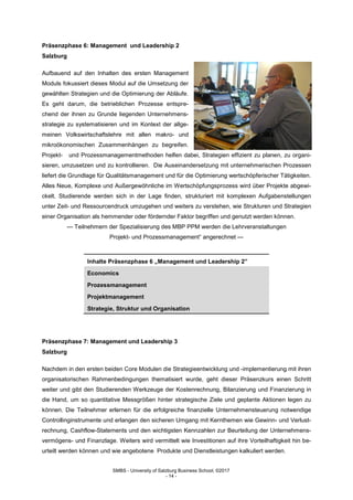 SMBS - University of Salzburg Business School; ©2017
- 14 -
Präsenzphase 6: Management und Leadership 2
Salzburg
Aufbauend auf den Inhalten des ersten Management
Moduls fokussiert dieses Modul auf die Umsetzung der
gewählten Strategien und die Optimierung der Abläufe.
Es geht darum, die betrieblichen Prozesse entspre-
chend der ihnen zu Grunde liegenden Unternehmens-
strategie zu systematisieren und im Kontext der allge-
meinen Volkswirtschaftslehre mit allen makro- und
mikroökonomischen Zusammenhängen zu begreifen.
Projekt- und Prozessmanagementmethoden helfen dabei, Strategien effizient zu planen, zu organi-
sieren, umzusetzen und zu kontrollieren. Die Auseinandersetzung mit unternehmerischen Prozessen
liefert die Grundlage für Qualitätsmanagement und für die Optimierung wertschöpferischer Tätigkeiten.
Alles Neue, Komplexe und Außergewöhnliche im Wertschöpfungsprozess wird über Projekte abgewi-
ckelt. Studierende werden sich in der Lage finden, strukturiert mit komplexen Aufgabenstellungen
unter Zeit- und Ressourcendruck umzugehen und weiters zu verstehen, wie Strukturen und Strategien
einer Organisation als hemmender oder fördernder Faktor begriffen und genutzt werden können.
--- Teilnehmern der Spezialisierung des MBP PPM werden die Lehrveranstaltungen
Projekt- und Prozessmanagement“ angerechnet ---
Inhalte Präsenzphase 6 „Management und Leadership 2”
Economics
Prozessmanagement
Projektmanagement
Strategie, Struktur und Organisation
Präsenzphase 7: Management und Leadership 3
Salzburg
Nachdem in den ersten beiden Core Modulen die Strategieentwicklung und -implementierung mit ihren
organisatorischen Rahmenbedingungen thematisiert wurde, geht dieser Präsenzkurs einen Schritt
weiter und gibt den Studierenden Werkzeuge der Kostenrechnung, Bilanzierung und Finanzierung in
die Hand, um so quantitative Messgrößen hinter strategische Ziele und geplante Aktionen legen zu
können. Die Teilnehmer erlernen für die erfolgreiche finanzielle Unternehmensteuerung notwendige
Controllinginstrumente und erlangen den sicheren Umgang mit Kernthemen wie Gewinn- und Verlust-
rechnung, Cashflow-Statements und den wichtigsten Kennzahlen zur Beurteilung der Unternehmens-
vermögens- und Finanzlage. Weiters wird vermittelt wie Investitionen auf ihre Vorteilhaftigkeit hin be-
urteilt werden können und wie angebotene Produkte und Dienstleistungen kalkuliert werden.
 