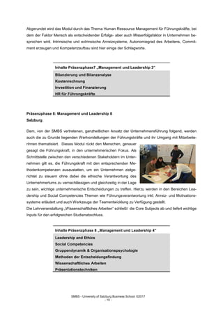 SMBS - University of Salzburg Business School; ©2017
- 15 -
Abgerundet wird das Modul durch das Thema Human Ressource Management für Führungskräfte, bei
dem der Faktor Mensch als entscheidender Erfolgs- aber auch Misserfolgsfaktor in Unternehmen be-
sprochen wird. Intrinsische und extrinsische Anreizsysteme, Autonomiegrad des Arbeitens, Commit-
ment erzeugen und Kompetenzaufbau sind hier einige der Schlagworte.
Inhalte Präsenzphase7 „Management und Leadership 3”
Bilanzierung und Bilanzanalyse
Kostenrechnung
Investition und Finanzierung
HR für Führungskräfte
Präsenzphase 8: Management und Leadership 8
Salzburg
Dem, von der SMBS vertretenen, ganzheitlichen Ansatz der Unternehmensführung folgend, werden
auch die zu Grunde liegenden Wertvorstellungen der Führungskräfte und ihr Umgang mit Mitarbeite-
rInnen thematisiert. Dieses Modul rückt den Menschen, genauer
gesagt die Führungskraft, in den unternehmerischen Fokus. Als
Schnittstelle zwischen den verschiedenen Stakeholdern im Unter-
nehmen gilt es, die Führungskraft mit den entsprechenden Me-
thodenkompetenzen auszustatten, um ein Unternehmen zielge-
richtet zu steuern ohne dabei die ethische Verantwortung des
Unternehmertums zu vernachlässigen und gleichzeitig in der Lage
zu sein, wichtige unternehmerische Entscheidungen zu treffen. Hierzu werden in den Bereichen Lea-
dership und Social Competencies Themen wie Führungsverantwortung inkl. Anreiz- und Motivations-
systeme erläutert und auch Werkzeuge der Teamentwicklung zu Verfügung gestellt.
Die Lehrveranstaltung „Wissenschaftliches Arbeiten“ schließt die Core Subjects ab und liefert wichtige
Inputs für den erfolgreichen Studienabschluss.
Inhalte Präsenzphase 8 „Management und Leadership 4”
Leadership and Ethics
Social Competencies
Gruppendynamik & Organisationspsychologie
Methoden der Entscheidungsfindung
Wissenschaftliches Arbeiten
Präsentationstechniken
 