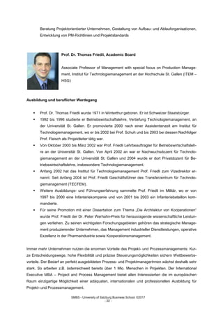 SMBS - University of Salzburg Business School; ©2017
- 22 -
Beratung Projektorientierter Unternehmen, Gestaltung von Aufbau- und Ablauforganisationen,
Entwicklung von PM-Richtlinien und Projektstandards
Prof. Dr. Thomas Friedli, Academic Board
Associate Professor of Management with special focus on Production Manage-
ment, Institut für Technologiemanagement an der Hochschule St. Gallen (ITEM –
HSG)
Ausbildung und beruflicher Werdegang
 Prof. Dr. Thomas Friedli wurde 1971 in Winterthur geboren. Er ist Schweizer Staatsbürger.
 1992 bis 1996 studierte er Betriebswirtschaftslehre, Vertiefung Technologiemanagement, an
der Universität St. Gallen. Er promovierte 2000 nach einer Assistentenzeit am Institut für
Technologiemanagement, wo er bis 2002 bei Prof. Schuh und bis 2003 bei dessen Nachfolger
Prof. Fleisch als Projektleiter tätig war.
 Von Oktober 2000 bis März 2002 war Prof. Friedli Lehrbeauftragter für Betriebswirtschaftsleh-
re an der Universität St. Gallen. Von April 2002 an war er Nachwuchsdozent für Technolo-
giemanagement an der Universität St. Gallen und 2004 wurde er dort Privatdozent für Be-
triebswirtschaftslehre, insbesondere Technologiemanagement.
 Anfang 2002 hat das Institut für Technologiemanagement Prof. Friedli zum Vizedirektor er-
nannt. Seit Anfang 2004 ist Prof. Friedli Geschäftsführer des Transferzentrum für Technolo-
giemanagement (TECTEM).
 Weitere Ausbildungs- und Führungserfahrung sammelte Prof. Friedli im Militär, wo er von
1997 bis 2000 eine Infanteriekompanie und von 2001 bis 2003 ein Infanteriebataillon kom-
mandierte.
 Für seine Promotion mit einer Dissertation zum Thema „Die Architektur von Kooperationen“
wurde Prof. Friedli der Dr. Peter Werhahn-Preis für herausragende wissenschaftliche Leistun-
gen verliehen. Zu seinen wichtigsten Forschungsgebieten gehören das strategische Manage-
ment produzierender Unternehmen, das Management industrieller Dienstleistungen, operative
Exzellenz in der Pharmaindustrie sowie Kooperationsmanagement.
Immer mehr Unternehmen nutzen die enormen Vorteile des Projekt- und Prozessmanagements: Kur-
ze Entscheidungswege, hohe Flexibilität und präzise Steuerungsmöglichkeiten sichern Wettbewerbs-
vorteile. Der Bedarf an perfekt ausgebildeten Prozess- und ProjektmanagerInnen wächst deshalb sehr
stark. So arbeiten z.B. österreichweit bereits über 1 Mio. Menschen in Projekten. Der International
Executive MBA – Project and Process Management bietet allen Interessierten die im europäischen
Raum einzigartige Möglichkeit einer adäquaten, internationalen und professionellen Ausbildung für
Projekt- und Prozessmanagement.
 