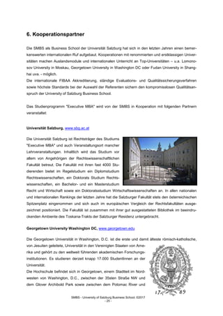 SMBS - University of Salzburg Business School; ©2017
- 25 -
6. Kooperationspartner
Die SMBS als Business School der Universität Salzburg hat sich in den letzten Jahren einen bemer-
kenswerten internationalen Ruf aufgebaut. Kooperationen mit renommierten und erstklassigen Univer-
sitäten machen Auslandsmodule und internationalen Unterricht an Top-Universitäten – u.a. Lomono-
sov University in Moskau, Georgetown University in Washington DC oder Fudan University in Shang-
hai uva. - möglich.
Die internationale FIBAA Akkreditierung, ständige Evaluations- und Qualitätssicherungsverfahren
sowie höchste Standards bei der Auswahl der Referenten sichern den kompromisslosen Qualitätsan-
spruch der University of Salzburg Business School.
Das Studienprogramm "Executive MBA" wird von der SMBS in Kooperation mit folgenden Partnern
veranstaltet:
Universität Salzburg, www.sbg.ac.at
Die Universität Salzburg ist Rechtsträger des Studiums
"Executive MBA" und auch Veranstaltungsort mancher
Lehrveranstaltungen. Inhaltlich wird das Studium vor
allem von Angehörigen der Rechtswissenschaftlichen
Fakultät betreut. Die Fakultät mit ihren fast 4000 Stu-
dierenden bietet im Regelstudium ein Diplomstudium
Rechtswissenschaften, ein Doktorats Studium Rechts-
wissenschaften, ein Bachelor- und ein Masterstudium
Recht und Wirtschaft sowie ein Doktoratsstudium Wirtschaftswissenschaften an. In allen nationalen
und internationalen Rankings der letzten Jahre hat die Salzburger Fakultät stets den österreichischen
Spitzenplatz eingenommen und sich auch im europäischen Vergleich der Rechtsfakultäten ausge-
zeichnet positioniert. Die Fakultät ist zusammen mit ihrer gut ausgestatteten Bibliothek im beeindru-
ckenden Ambiente des Toskana-Trakts der Salzburger Residenz untergebracht.
Georgetown University Washington DC, www.georgetown.edu
Die Georgetown Universität in Washington, D.C. ist die erste und damit älteste römisch-katholische,
von Jesuiten geleitete, Universität in den Vereinigten Staaten von Ame-
rika und gehört zu den weltweit führenden akademischen Forschungs-
institutionen. Es studieren derzeit knapp 17.000 StudentInnen an der
Universität.
Die Hochschule befindet sich in Georgetown, einem Stadtteil im Nord-
westen von Washington, D.C., zwischen der 35sten Straße NW und
dem Glover Archibold Park sowie zwischen dem Potomac River und
 