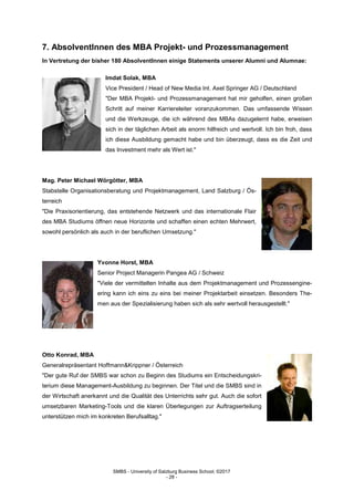 SMBS - University of Salzburg Business School; ©2017
- 28 -
7. AbsolventInnen des MBA Projekt- und Prozessmanagement
In Vertretung der bisher 180 AbsolventInnen einige Statements unserer Alumni und Alumnae:
Imdat Solak, MBA
Vice President / Head of New Media Int. Axel Springer AG / Deutschland
"Der MBA Projekt- und Prozessmanagement hat mir geholfen, einen großen
Schritt auf meiner Karriereleiter voranzukommen. Das umfassende Wissen
und die Werkzeuge, die ich während des MBAs dazugelernt habe, erweisen
sich in der täglichen Arbeit als enorm hilfreich und wertvoll. Ich bin froh, dass
ich diese Ausbildung gemacht habe und bin überzeugt, dass es die Zeit und
das Investment mehr als Wert ist."
Mag. Peter Michael Wörgötter, MBA
Stabstelle Organisationsberatung und Projektmanagement, Land Salzburg / Ös-
terreich
"Die Praxisorientierung, das entstehende Netzwerk und das internationale Flair
des MBA Studiums öffnen neue Horizonte und schaffen einen echten Mehrwert,
sowohl persönlich als auch in der beruflichen Umsetzung."
Yvonne Horst, MBA
Senior Project Managerin Pangea AG / Schweiz
"Viele der vermittelten Inhalte aus dem Projektmanagement und Prozessengine-
ering kann ich eins zu eins bei meiner Projektarbeit einsetzen. Besonders The-
men aus der Spezialisierung haben sich als sehr wertvoll herausgestellt."
Otto Konrad, MBA
Generalrepräsentant Hoffmann&Krippner / Österreich
"Der gute Ruf der SMBS war schon zu Beginn des Studiums ein Entscheidungskri-
terium diese Management-Ausbildung zu beginnen. Der Titel und die SMBS sind in
der Wirtschaft anerkannt und die Qualität des Unterrichts sehr gut. Auch die sofort
umsetzbaren Marketing-Tools und die klaren Überlegungen zur Auftragserteilung
unterstützen mich im konkreten Berufsalltag."
 