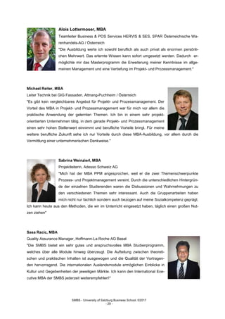 SMBS - University of Salzburg Business School; ©2017
- 29 -
Alois Lottermoser, MBA
Teamleiter Business & POS Services HERVIS & SES, SPAR Österreichische Wa-
renhandels-AG / Österreich
"Die Ausbildung werte ich sowohl beruflich als auch privat als enormen persönli-
chen Mehrwert. Das erlernte Wissen kann sofort umgesetzt werden. Dadurch er-
möglichte mir das Masterprogramm die Erweiterung meiner Kenntnisse im allge-
meinen Management und eine Vertiefung im Projekt- und Prozessmanagement."
Michael Reiter, MBA
Leiter Technik bei GIG Fassaden, Attnang-Puchheim / Österreich
"Es gibt kein vergleichbares Angebot für Projekt- und Prozessmanagement. Der
Vorteil des MBA in Projekt- und Prozessmanagement war für mich vor allem die
praktische Anwendung der gelernten Themen. Ich bin in einem sehr projekt-
orientierten Unternehmen tätig, in dem gerade Projekt- und Prozessmanagement
einen sehr hohen Stellenwert einnimmt und berufliche Vorteile bringt. Für meine
weitere berufliche Zukunft sehe ich nur Vorteile durch diese MBA-Ausbildung, vor allem durch die
Vermittlung einer unternehmerischen Denkweise."
Sabrina Weinzierl, MBA
Projektleiterin, Adesso Schweiz AG
"Mich hat der MBA PPM angesprochen, weil er die zwei Themenschwerpunkte
Prozess- und Projektmanagement vereint. Durch die unterschiedlichen Hintergrün-
de der einzelnen Studierenden waren die Diskussionen und Wahrnehmungen zu
den verschiedenen Themen sehr interessant. Auch die Gruppenarbeiten haben
mich nicht nur fachlich sondern auch bezogen auf meine Sozialkompetenz geprägt.
Ich kann heute aus den Methoden, die wir im Unterricht eingesetzt haben, täglich einen großen Nut-
zen ziehen"
Sasa Racic, MBA
Quality Assurance Manager, Hoffmann-La Roche AG Basel
"Die SMBS bietet ein sehr gutes und anspruchsvolles MBA Studienprogramm,
welches über alle Module hinweg überzeugt. Die Aufteilung zwischen theoreti-
schen und praktischen Inhalten ist ausgewogen und die Qualität der Vortragen-
den hervorragend. Die internationalen Auslandsmodule ermöglichen Einblicke in
Kultur und Gegebenheiten der jeweiligen Märkte. Ich kann den International Exe-
cutive MBA der SMBS jederzeit weiterempfehlen!"
 