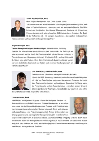 SMBS - University of Salzburg Business School; ©2017
- 30 -
Andre Moustopoulos, MBA
Head Project Management Pool, Credit Suisse, Zürich
"Die SMBS bietet ein ausgezeichnetes und ausgewogenes MBA-Programm, wel-
ches in Punkto Kosten und Leistungen mehr als wettbewerbsfähig ist. Die Mög-
lichkeit der Kombination des General Management Studiums mit „Project and
Process Management“ unterscheidet die SMBS von anderen Anbietern. Die Quali-
tät der Referenten ist - mit wenigen Ausnahmen - als exzellent zu bezeichnen,
insbesondere die Vortragenden der Kooperationspartner.“
Brigitte Biberger, MBA
Center Managerin Europark Entwicklungs & Betriebs GmbH, Salzburg
"Speziell der internationale Ansatz hat mich stark beeindruckt. Die SMBS gilt als
sehr renommiert und hat durch die Zusammenarbeit mit der Rotman University in
Toronto (heuer neu: Georgetown University Washington D.C.) und der Universität
St. Gallen sehr gute Partner mit an Bord. Internationale Zusammenhänge wurden
hier am deutlichsten bearbeitet und haben auch meinen Handlungsbereich am
stärksten beeinflusst."
Dipl.-BetrW (BA) Stefanie Häfele, MBA
Global CRM und E-Business Managerin, Festo AG & Co KG
„Durch die MBA Ausbildung konnte ich meine Problemlösungsfähigkeiten
mit Hilfe von Case Studies, geeigneten Management Tools und die frucht-
bare Teamarbeit entwickeln und ausbauen. Besondere Highlights waren
die Firmenbesuche und die Auslandsmodule – vor allem an den Universi-
täten in London und Washington. Ich selbst bin auf jeden Fall sehr zufrie-
den und halte das SMBS Angebot für sehr attraktiv.
Christian Hoffer, MBA
Head Project Management, Skyguide – Swiss Air Navigation Services Ltd.
„Die Ausbildung zum MBA Project and Process Management ist so aufge-
setzt, dass sie als Universitätslehrgang das Prozess- und Projektmanage-
ment im gesamtunternehmerischen Kontext behandelt. Somit wird sicherge-
stellt, dass Prozess- und Projektmanagement als Treiber für Innovation und
Change gesehen und als integrierte Managementdisziplin im Unternehmen
angewendet werden kann. In dieser Art ist das Angebot der SMBS einzigartig und wird durch die in-
ternationalen sowie die fachspezifischen Vertiefungsmodule noch verstärkt. Die absolvierte Ausbil-
dung zum MBA PPM an der SMBS war der Hauptgrund für meine weitere Karriere-Entwicklung zum
Head Project Management bei Skyguide.“
 
