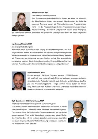 SMBS - University of Salzburg Business School; ©2017
- 31 -
Anne Pollmeier, MBA
ERP Beckhoff Automation GmbH
„Das Prozessmanagement-Modul in St. Gallen war eines der Highlights
des MBA Studiums. In den inspirierenden Räumlichkeiten des Malik Ma-
nagement Zentrums wurden alle Themenbereiche des Prozessmanage-
ments - von der Prozessstrategie über die Prozessoptimierung bis hin zum
Prozesscontrolling - theoretisch und praktisch anhand eines durchgängi-
gen Fallbeispiels vermittelt. Besonders der spielerische Einstieg in das Thema am ersten Tag hat mir
sehr gut gefallen.“
Ing. Markus Matschl, MBA
Sonderprojekte Salzburg AG
„Persönlich macht es mir heute den Zugang zu Projektmanagement- und Füh-
rungsfunktionen leichter. Auch das Denken und Handeln in organisationsgestalte-
rischen Dimensionen ist ein wesentlicher Benefit der Ausbildung. Häufig greife ich
auf Erfahrungen und Know-how aus dem Studium zurück. Die wesentlichsten
Lerngewinne brachten dabei die Auslandsmodulen. Eine Ausbildung ohne inter-
nationale Ausrichtung wäre für mich im Nachhinein gesehen völlig undenkbar.“
Bernhard Ebner, MBA
Process Manager / Six Sigma Programm Manager , EGGER Gruppe
„Ich persönlich kann heute sehr viele Tools und Methoden anwenden, insbeson-
dere strategische Tools aber natürlich auch Methoden und Werkzeuge des Pro-
jekt- und Prozessmanagements - einige kommen nahezu täglich zur Anwen-
dung. Aber auch mein Auftreten und die Art und Weise meiner Präsentationen
haben sich durch das Studium massiv verbessert.“
Dipl.-Betriebswirt (FH) Florian Lang, MBA
Abteilungsdirektor Prozessmanagement, MünchenerHyp eG
„Zum einen rundeten die theoretischen Inhalte und Case-Studies in puncto
Personalführung und Leadership meine bisherigen Berufserfahrungen ab.
Zum anderen führte die Vertiefung im Prozessmanagement und hier insbe-
sondere auch die Arbeit an der Masterthesis zu einem sehr soliden Metho-
den-Knowhow. Dies hilft mir heute die gestellten Anforderungen zu erfüllen
und auch die perspektivische Weiterentwicklung konsequent voranzutrei-
ben. Vielen Dank für die tolle Zeit“
 