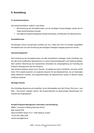 SMBS - University of Salzburg Business School; ©2017
- 32 -
8. Anmeldung
8.1 Aufnahmeverfahren
Das Aufnahmeverfahren verläuft in zwei Stufen:
 Mit Einreichung des Anmeldeformulars und der benötigten Zusatzunterlagen werden die for-
malen Aufnahmekriterien beurteilt.
 Das folgende Assessmentgespräch befragt Erwartungen und Motivation der BewerberInnen.
Anmeldeformular
Anmeldungen können ausnahmslos schriftlich per Fax, E-Mail oder Post mit komplett ausgefülltem
Anmeldeformular und unter Einreichung der benötigten Unterlagen entgegen genommen werden.
Assessmentgespräch
Nach Einreichung des Anmeldeformulars und aller erforderlichen Unterlagen (siehe Checkliste) wer-
den alle formal qualifizierten BewerberInnen zu einem Assessmentgespräch nach Salzburg gebeten.
Nach positiver Absolvierung des Assessments entscheidet die Lehrgangsleitung auf Vorschlag des
Programm Managements über die Aufnahme.
Das Aufnahmeverfahren dauert circa 2 Stunden. Es besteht aus einem mündlichen und einem schrift-
lichen Teil in jeweils deutscher und englischer Sprache (für jene BewerberInnen, die am Washington
Modul teilnehmen möchten). Die Englischkenntnisse der BewerberInnen werden im Rahmen dieses
Verfahrens bewertet.
Wichtiger Hinweis
Eine frühzeitige Bewerbung wird empfohlen, da die Studienplätze nach dem Prinzip "first come – qua-
lified – first served" vergeben werden. Bei Gruppenüberzahl und gleichwertigen Bewerbungen ent-
scheidet das Eingangsdatum.
Kontakt Programm Management, Information und Anmeldung:
SMBS - University of Salzburg Business School
Mag. Sandra Wöß
Sigmund-Haffner-Gasse 18, A – 5020 Salzburg, Austria
+43 (0) 676 / 8822 2206
sandra.woess@smbs.at
 