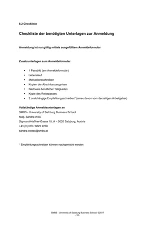 SMBS - University of Salzburg Business School; ©2017
- 33 -
8.2 Checkliste
Checkliste der benötigten Unterlagen zur Anmeldung
Anmeldung ist nur gültig mittels ausgefülltem Anmeldeformular
Zusatzunterlagen zum Anmeldeformular
 1 Passbild (am Anmeldeformular)
 Lebenslauf
 Motivationsschreiben
 Kopien der Abschlusszeugnisse
 Nachweis beruflicher Tätigkeiten
 Kopie des Reisepasses
 2 unabhängige Empfehlungsschreiben* (eines davon vom derzeitigen Arbeitgeber)
Vollständige Anmeldeunterlagen an
SMBS - University of Salzburg Business School
Mag. Sandra Wöß
Sigmund-Haffner-Gasse 18, A – 5020 Salzburg, Austria
+43 (0) 676 / 8822 2206
sandra.woess@smbs.at
* Empfehlungsschreiben können nachgereicht werden
 