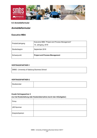 SMBS - University of Salzburg Business School; ©2017
- 34 -
8.3 Anmeldeformular
Anmeldeformular
Executive MBA
Produkt/Jahrgang
Executive MBA “Project and Process Management”
16. Jahrgang, 2018
Studienbeginn September 2018
Schwerpunkt Project and Process Management
VERTRAGSPARTNER 1
SMBS - University of Salzburg Business School
VERTRAGSPARTNER 2
Studierender
Zusatz Vertragspartner 2
(nur bei Kostenteilung oder Kostenübernahme durch den Arbeitgeber)
Firma
UID Nummer
Ansprechperson
 