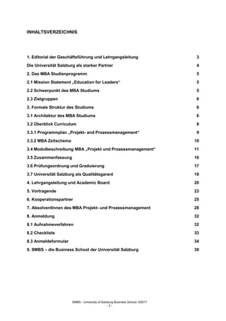 SMBS - University of Salzburg Business School; ©2017
- 2 -
INHALTSVERZEICHNIS
1. Editorial der Geschäftsführung und Lehrgangsleitung 3
Die Universität Salzburg als starker Partner 4
2. Das MBA Studienprogramm 5
2.1 Mission Statement „Education for Leaders“ 5
2.2 Schwerpunkt des MBA Studiums 5
2.3 Zielgruppen 6
3. Formale Struktur des Studiums 6
3.1 Architektur des MBA Studiums 6
3.2 Überblick Curriculum 8
3.3.1 Programmplan „Projekt- and Prozessmanagement“ 9
3.3.2 MBA Zeitschema 10
3.4 Modulbeschreibung MBA „Projekt und Prozessmanagement“ 11
3.5 Zusammenfassung 16
3.6 Prüfungsordnung und Graduierung 17
3.7 Universität Salzburg als Qualitätsgarant 19
4. Lehrgangsleitung und Academic Board 20
5. Vortragende 23
6. Kooperationspartner 25
7. AbsolventInnen des MBA Projekt- und Prozessmanagement 28
8. Anmeldung 32
8.1 Aufnahmeverfahren 32
8.2 Checkliste 33
8.3 Anmeldeformular 34
9. SMBS – die Business School der Universität Salzburg 39
 