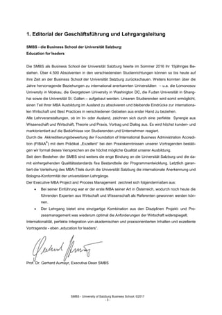 SMBS - University of Salzburg Business School; ©2017
- 3 -
1. Editorial der Geschäftsführung und Lehrgangsleitung
SMBS - die Business School der Universität Salzburg:
Education for leaders
Die SMBS als Business School der Universität Salzburg feierte im Sommer 2016 ihr 15jähriges Be-
stehen. Über 4.500 Absolventen in den verschiedensten Studienrichtungen können so bis heute auf
ihre Zeit an der Business School der Universität Salzburg zurückschauen. Weiters konnten über die
Jahre hervorragende Beziehungen zu international anerkannten Universitäten – u.a. die Lomonosov
University in Moskau, die Georgetown University in Washington DC, die Fudan Universität in Shang-
hai sowie die Universität St. Gallen – aufgebaut werden. Unseren Studierenden wird somit ermöglicht,
einen Teil Ihrer MBA Ausbildung im Ausland zu absolvieren und bleibende Eindrücke zur internationa-
len Wirtschaft und Best Practices in verschiedenen Gebieten aus erster Hand zu beziehen.
Alle Lehrveranstaltungen, ob im In- oder Ausland, zeichnen sich durch eine perfekte Synergie aus
Wissenschaft und Wirtschaft, Theorie und Praxis, Vortrag und Dialog aus. Es wird höchst kunden- und
marktorientiert auf die Bedürfnisse von Studierenden und Unternehmen reagiert.
Durch die Akkreditierungsbewertung der Foundation of International Business Administration Accredi-
tion (FIBAA
®
) mit dem Prädikat „Exzellent“ bei den Praxiskenntnissen unserer Vortragenden bestäti-
gen wir formal dieses Versprechen an die höchst mögliche Qualität unserer Ausbildung.
Seit dem Bestehen der SMBS sind weiters die enge Bindung an die Universität Salzburg und die da-
mit einhergehenden Qualitätsstandards fixe Bestandteile der Programmentwicklung. Letztlich garan-
tiert die Verleihung des MBA-Titels durch die Universität Salzburg die internationale Anerkennung und
Bologna-Konformität der universitären Lehrgänge.
Der Executive MBA Project and Process Management zeichnet sich folgendermaßen aus:
 Bei seiner Einführung war er der erste MBA seiner Art in Österreich, wodurch noch heute die
führenden Experten aus Wirtschaft und Wissenschaft als Referenten gewonnen werden kön-
nen.
 Der Lehrgang bietet eine einzigartige Kombination aus den Disziplinen Projekt- und Pro-
zessmanagement was wiederum optimal die Anforderungen der Wirtschaft widerspiegelt.
Internationalität, perfekte Integration von akademischen und praxisorientierten Inhalten und exzellente
Vortragende - eben „education for leaders“.
Prof. Dr. Gerhard Aumayr, Executive Dean SMBS
 