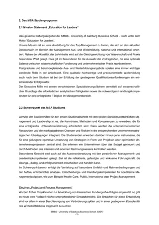 SMBS - University of Salzburg Business School; ©2017
- 5 -
2. Das MBA Studienprogramm
2.1 Mission Statement „Education for Leaders“
Das gesamte Bildungsangebot der SMBS - University of Salzburg Business School - steht unter dem
Motto "Education for Leaders“.
Unsere Mission ist es, eine Ausbildung für das Top-Management zu bieten, die sich an den aktuellen
Denkschulen im Bereich der Management Aus- und Weiterbildung, national und international, orien-
tiert. Neben der Aktualität der Lehrinhalte wird auf die Gleichgewichtung von Wissenschaft und Praxis
besonderer Wert gelegt. Dies gilt im Besonderen für die Auswahl der Vortragenden, die eine optimale
Balance zwischen wissenschaftlicher Fundierung und unternehmerischer Praxis repräsentieren.
Postgraduale und berufsbegleitende Aus- und Weiterbildungsangebote spielen eine immer wichtiger
werdende Rolle in der Arbeitswelt. Eine qualitativ hochwertige und praxisorientierte Weiterbildung
auch nach dem Studium ist bei der Erfüllung der gestiegenen Qualifikationsanforderungen ein ent-
scheidender Erfolgsfaktor.
Der Executive MBA mit seinen verschiedenen Spezialisierungsfächern vermittelt auf wissenschaftli-
cher Grundlage die erforderlichen analytischen Fähigkeiten sowie die notwendigen Handlungskompe-
tenzen für eine erfolgreiche Tätigkeit im Managementbereich.
2.2 Schwerpunkt des MBA Studiums
Lernziel der Studierenden für den ersten Studienabschnitt mit den beiden Schwerpunktbereichen Ma-
nagement und Leadership ist es, die Kenntnisse, Methoden und Kompetenzen zu erwerben, die für
eine erfolgreiche Unternehmensführung erforderlich sind. Dazu werden die unternehmensinternen
Ressourcen und die marktgegebenen Chancen und Risiken in die entsprechenden unternehmensstra-
tegischen Überlegungen integriert. Die Studierenden erwerben darüber hinaus jene Instrumente, die
für eine gelungene operative Umsetzung von Strategien in Form von Projekten oder optimierten Un-
ternehmensprozessen zentral sind. Sie erlernen wie Unternehmen über das Budget gesteuert und
durch Methoden des internen und externen Rechnungswesens kontrolliert werden.
Besonderes Gewicht wird auch auf die Auseinandersetzung mit den persönlichen Management- und
Leadershipkompetenzen gelegt. Ziel ist die reflektierte, gefestigte und wirksame Führungskraft, die
lösungs-, dialog- und erfolgsorientiert entscheiden und handeln kann.
Im Schwerpunktbereich erfolgt die Vertiefung auf besondere Umfeld- und Rahmenbedingungen und
der Aufbau erforderlicher Analyse-, Entscheidungs- und Handlungskompetenzen für spezifische Ma-
nagementaufgaben, wie zum Beispiel Health Care, Public, International oder Project Management.
Electives „Project and Process Management“
Wurden früher Projekte eher zur Abwicklung von klassischen Kundengroßaufträgen eingesetzt, so gibt
es heute eine Vielzahl höchst unterschiedlicher Einsatzbereiche. Die Ursachen für diese Entwicklung
sind vor allem in einer Beschleunigung von Veränderungszyklen und in einer gestiegenen Komplexität
des Wirtschaftslebens insgesamt zu suchen.
 