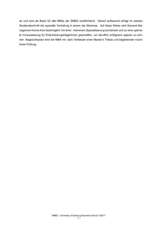 SMBS - University of Salzburg Business School; ©2017
- 7 -
ab und sind als Basis für alle MBAs der SMBS verpflichtend. Darauf aufbauend erfolgt im zweiten
Studienabschnitt die spezielle Vertiefung in einem der Electives. Auf diese Weise wird General Ma-
nagement Know-how bestmöglich mit einer intensiven Spezialisierung kombiniert und so eine optima-
le Voraussetzung für EntscheidungsträgerInnen geschaffen, um beruflich erfolgreich agieren zu kön-
nen. Abgeschlossen wird der MBA mit dem Verfassen einer Master‘s Thesis und begleitender münd-
licher Prüfung.
 
