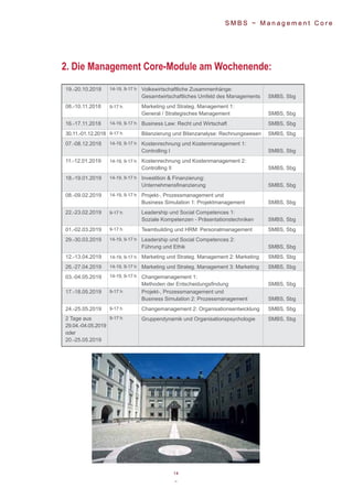 14
~
S M B S ~ M a n a g e m e n t C o r e
19.-20.10.2018 Volkswirtschaftliche Zusammenhänge:
Gesamtwirtschaftliches Umfeld des Managements SMBS, Sbg
08.-10.11.2018 Marketing und Strateg. Management 1:
General / Strategisches Management SMBS, Sbg
16.-17.11.2018 Business Law: Recht und Wirtschaft SMBS, Sbg
30.11.-01.12.2018 Bilanzierung und Bilanzanalyse: Rechnungswesen SMBS, Sbg
07.-08.12.2018 Kostenrechnung und Kostenmanagement 1:
Controlling I SMBS, Sbg
11.-12.01.2019 Kostenrechnung und Kostenmanagement 2:
Controlling II SMBS, Sbg
18.-19.01.2019 Investition & Finanzierung:
Unternehmensfinanzierung SMBS, Sbg
08.-09.02.2019 Projekt-, Prozessmanagement und
Business Simulation 1: Projektmanagement SMBS, Sbg
22.-23.02.2019 Leadership und Social Competences 1:
Soziale Kompetenzen - Präsentationstechniken SMBS, Sbg
01.-02.03.2019 Teambuilding und HRM: Personalmanagement SMBS, Sbg
29.-30.03.2019 Leadership und Social Competences 2:
Führung und Ethik SMBS, Sbg
12.-13.04.2019 Marketing und Strateg. Management 2: Marketing SMBS, Sbg
26.-27.04.2019 Marketing und Strateg. Management 3: Marketing SMBS, Sbg
03.-04.05.2019 Changemanagement 1:
Methoden der Entscheidungsfindung SMBS, Sbg
17.-18.05.2019 Projekt-, Prozessmanagement und
Business Simulation 2: Prozessmanagement SMBS, Sbg
24.-25.05.2019 Changemanagement 2: Organisationsentwicklung SMBS, Sbg
Gruppendynamik und Organisationspsychologie SMBS, Sbg
14-19, 9-17 h
9-17 h
14-19, 9-17 h
9-17 h
14-19, 9-17 h
14-19, 9-17 h
14-19, 9-17 h
14-19, 9-17 h
9-17 h
9-17 h
14-19, 9-17 h
14-19, 9-17 h
14-19, 9-17 h
14-19, 9-17 h
9-17 h
9-17 h
9-17 h2 Tage aus
29.04.-04.05.2019
oder
20.-25.05.2019
2. Die Management Core-Module am Wochenende:
 