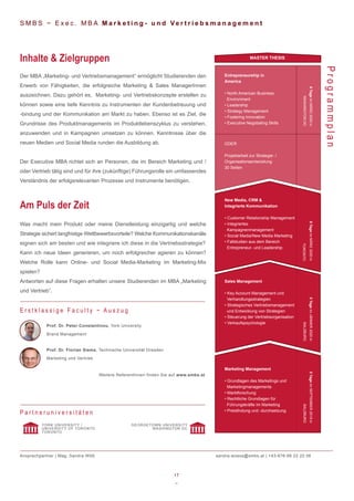 17
~
Prof. Dr. Peter Constantinou, York University
Brand Management
Prof. Dr. Florian Siems, Technische Universität Dresden
Marketing und Vertrieb
Weitere ReferentInnen finden Sie auf www.smbs.at
S M B S ~ E x e c . M B A M a r k e t i n g - u n d Ve r t r i e b s m a n a g e m e n t
Der MBA „Marketing- und Vertriebsmanagement“ ermöglicht Studierenden den
Erwerb von Fähigkeiten, die erfolgreiche Marketing & Sales ManagerInnen
auszeichnen. Dazu gehört es, Marketing- und Vertriebskonzepte erstellen zu
können sowie eine tiefe Kenntnis zu Instrumenten der Kundenbetreuung und
-bindung und der Kommunikation am Markt zu haben. Ebenso ist es Ziel, die
Grundrisse des Produktmanagements im Produktlebenszyklus zu verstehen,
anzuwenden und in Kampagnen umsetzen zu können. Kenntnisse über die
neuen Medien und Social Media runden die Ausbildung ab.
Der Executive MBA richtet sich an Personen, die im Bereich Marketing und /
oder Vertrieb tätig sind und für ihre (zukünftige) Führungsrolle ein umfassendes
Verständnis der erfolgsrelevanten Prozesse und Instrumente benötigen.
Inhalte & Zielgruppen
Was macht mein Produkt oder meine Dienstleistung einzigartig und welche
Strategie sichert langfristige Wettbewerbsvorteile? Welche Kommunikationskanäle
eignen sich am besten und wie integriere ich diese in die Vertriebsstrategie?
Kann ich neue Ideen generieren, um noch erfolgreicher agieren zu können?
Welche Rolle kann Online- und Social Media-Marketing im Marketing-Mix
spielen?
Antworten auf diese Fragen erhalten unsere Studierenden im MBA „Marketing
und Vertrieb”.
Am Puls der Zeit
Programmplan
E r s t k l a s s i g e F a c u l t y ~ A u s z u g
P a r t n e r u n i v e r s i t ä t e n
YORK UNIVERSITY /
UNIVERSITY OF TORONTO
TORONTO
GEORGETOWN UNIVERSITY
WASHINGTON DC
Ansprechpartner | Mag. Sandra Wöß sandra.woess@smbs.at | +43-676-88 22 22 06
Marketing Management
• Grundlagen des Marketings und
Marketingmanagements
• Marktforschung
• Rechtliche Grundlagen für
Führungskräfte im Marketing
• Preisfindung und -durchsetzung
Sales Management
• Key Account Management und
Verhandlungsstrategien
• Strategisches Vertriebsmanagement
und Entwicklung von Strategien
• Steuerung der Vertriebsorganisation
• Verkaufspsychologie
New Media, CRM &
Integrierte Kommunikation
• Customer Relationship Management
• Integriertes
Kampagnenmanagement
• Social Media/New Media Marketing
• Fallstudien aus dem Bereich
Entrepreneur- und Leadership
Entrepreneurship in
America
• North American Business
Environment
• Leadership
• Strategy Management
• Fostering Innovation
• Executive Negotiating Skills
MASTER THESIS
6TageimMÄRZ2020in
WASHINGTONDC
6TageimMÄRZ2020in
TORONTO
5TageimJÄNNER2020in
SALZBURG
5TageimSEPTEMBER2019in
SALZBURG
ODER
Projektarbeit zur Strategie- /
Organisationsentwicklung
30 Seiten
 