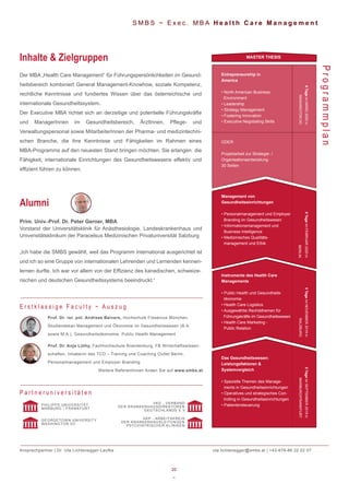 20
~
S M B S ~ E x e c . M B A H e a l t h C a r e M a n a g e m e n t
Der MBA „Health Care Management“ für Führungspersönlichkeiten im Gesund-
heitsbereich kombiniert General Management-Knowhow, soziale Kompetenz,
rechtliche Kenntnisse und fundiertes Wissen über das österreichische und
internationale Gesundheitssystem.
Der Executive MBA richtet sich an derzeitige und potentielle Führungskräfte
und ManagerInnen im Gesundheitsbereich, ÄrztInnen, Pflege- und
Verwaltungspersonal sowie MitarbeiterInnen der Pharma- und medizintechni-
schen Branche, die ihre Kenntnisse und Fähigkeiten im Rahmen eines
MBA-Programms auf den neuesten Stand bringen möchten. Sie erlangen die
Fähigkeit, internationale Einrichtungen des Gesundheitswesens effektiv und
effizient führen zu können.
Inhalte & Zielgruppen
ProgrammplanProf. Dr. rer. pol. Andreas Beivers, Hochschule Fresenius München,
Studiendekan Management und Ökonomie im Gesundheitswesen (B.A.
sowie M.A.), Gesundheitsökonomie, Public Health Management
Prof. Dr. Anja Lüthy, Fachhochschule Brandenburg, FB Wirtschaftswissen-
schaften, Inhaberin des TCO – Training und Coaching Outlet Berlin,
Personalmanagement und Employer Branding
Weitere ReferentInnen finden Sie auf www.smbs.at
E r s t k l a s s i g e F a c u l t y ~ A u s z u g
Prim. Univ.-Prof. Dr. Peter Gerner, MBA
Vorstand der Universitätsklinik für Anästhesiologie, Landeskrankenhaus und
Universitätsklinikum der Paracelsus Medizinischen Privatuniversität Salzburg
„Ich habe die SMBS gewählt, weil das Programm international ausgerichtet ist
und ich so eine Gruppe von internationalen Lehrenden und Lernenden kennen-
lernen durfte. Ich war vor allem von der Effizienz des kanadischen, schweize-
rischen und deutschen Gesundheitssystems beeindruckt.“
Alumni
P a r t n e r u n i v e r s i t ä t e n
PHILIPPS UNIVERSITÄT
MARBURG / FRANKFURT
VKD - VERBAND
DER KRANKENHAUSDIREKTOREN
DEUTSCHLANDS E.V.
GEORGETOWN UNIVERSITY
WASHINGTON DC
AKP - ARBEITSKREIS
DER KRANKENHAUSLEITUNGEN
PSYCHIATRISCHER KLINIKEN
Ansprechpartner | Dr. Uta Lichtenegger-Laufke uta.lichtenegger@smbs.at | +43-676-88 22 22 07
Das Gesundheitswesen:
Leistungsfaktoren &
Systemvergleich
• Spezielle Themen des Manage-
ments in Gesundheitseinrichtungen
• Operatives und strategisches Con-
trolling in Gesundheitseinrichtungen
• Patientensteuerung
Instrumente des Health Care
Managements
• Public Health und Gesundheits-
ökonomie
• Health Care Logistics
• Ausgewählte Rechtsthemen für
Führungskräfte im Gesundheitswesen
• Health Care Marketing -
Public Relation
Management von
Gesundheitseinrichtungen
• Personalmanagement und Employer
Branding im Gesundheitswesen
• Informationsmanagement und
Business Intelligence
• Medizinisches Qualitäts-
management und Ethik
Entrepreneurship in
America
• North American Business
Environment
• Leadership
• Strategy Management
• Fostering Innovation
• Executive Negotiating Skills
MASTER THESIS
6TageimMÄRZ2020in
WASHINGTONDC
5TageimFEBRUAR2020in
BERLIN
5TageimNOVEMBER2019in
SALZBURG
5TageimSEPTEMBER2019in
MARBURG/FRANKFURT
ODER
Projektarbeit zur Strategie- /
Organisationsentwicklung
30 Seiten
 