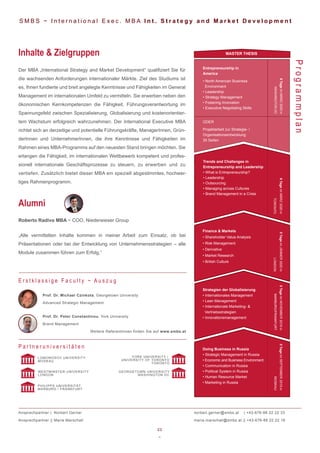 23
~
Entrepreneurship in
America
• North American Business
Environment
• Leadership
• Strategy Management
• Fostering Innovation
• Executive Negotiating Skills
6TageimMÄRZ2020in
WASHINGTONDC
ODER
Projektarbeit zur Strategie- /
Organisationsentwicklung
30 Seiten
S M B S ~ I n t e r n a t i o n a l E x e c . M B A I n t . S t r a t e g y a n d M a r k e t D e v e l o p m e n t
Der MBA „International Strategy and Market Development“ qualifiziert Sie für
die wachsenden Anforderungen internationaler Märkte. Ziel des Studiums ist
es, Ihnen fundierte und breit angelegte Kenntnisse und Fähigkeiten im General
Management im internationalen Umfeld zu vermitteln. Sie erwerben neben den
ökonomischen Kernkompetenzen die Fähigkeit, Führungsverantwortung im
Spannungsfeld zwischen Spezialisierung, Globalisierung und kostenorientier-
tem Wachstum erfolgreich wahrzunehmen. Der International Executive MBA
richtet sich an derzeitige und potentielle Führungskräfte, ManagerInnen, Grün-
derInnen und UnternehmerInnen, die ihre Kenntnisse und Fähigkeiten im
Rahmen eines MBA-Programms auf den neuesten Stand bringen möchten. Sie
erlangen die Fähigkeit, im internationalen Wettbewerb kompetent und profes-
sionell internationale Geschäftsprozesse zu steuern, zu erwerben und zu
vertiefen. Zusätzlich bietet dieser MBA ein speziell abgestimmtes, hochwer-
tiges Rahmenprogramm.
Inhalte & Zielgruppen
ProgrammplanProf. Dr. Michael Czinkota, Georgetown University
Advanced Strategic Management
Prof. Dr. Peter Constantinou, York University
Brand Management
Weitere ReferentInnen finden Sie auf www.smbs.at
E r s t k l a s s i g e F a c u l t y ~ A u s z u g
Roberto Radivo MBA ~ COO, Niederwieser Group
„Alle vermittelten Inhalte kommen in meiner Arbeit zum Einsatz, ob bei
Präsentationen oder bei der Entwicklung von Unternehmensstrategien – alle
Module zusammen führen zum Erfolg.“
Alumni
P a r t n e r u n i v e r s i t ä t e n
WESTMINSTER UNIVERSITY
LONDON
LOMONOSOV UNIVERSITY
MOSKAU
YORK UNIVERSITY /
UNIVERSITY OF TORONTO
TORONTO
GEORGETOWN UNIVERSITY
WASHINGTON DC
Ansprechpartner | Norbert Gerner
Ansprechpartner || Maria Marschall
norbert.gerner@smbs.at | +43-676-88 22 22 33
maria.marschall@smbs.at || +43-676-88 22 22 16
PHILIPPS UNIVERSITÄT
MARBURG / FRANKFURT
MASTER THESIS
Doing Business in Russia
• Strategic Management in Russia
• Economic and Business Environment
• Communication in Russia
• Political System in Russia
• Human Resource Market
• Marketing in Russia
Strategien der Globalisierung
• Internationales Management
• Lean Management
• Internationale Marketing- &
Vertriebsstrategien
• Innovationsmanagement
Finance & Markets
• Shareholder Value Analysis
• Risk Management
• Derivative
• Market Research
• British Culture
5TageimJÄNNER2020in
LONDON
6TageimMÄRZ2020in
TORONTO
5TageimNOVEMBER2019in
MARBURG/FRANKFURT
5TageimSEPTEMBER2019in
MOSKAU
Trends and Challenges in
Entrepreneurship and Leadership
• What is Entrepreneurship?
• Leadership
• Outsourcing
• Managing across Cultures
• Brand Management in a Crisis
 