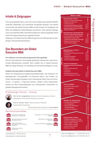 24
~
norbert.gerner@smbs.at | +43-676-88 22 22 33
maria.marschall@smbs.at || +43-676-88 22 22 16
S M B S ~ G l o b a l E x e c u t i v e M B A
Führung auf globaler Ebene muss sich in einer Umgebung kompetitiver Märkte,
fordernder Stakeholder und wachsender Komplexität beweisen. Aus diesem
Grund basiert der Global Executive MBA auf dem Erwerb von Fähigkeiten und
Skills, die erfolgreiche Global Manager auszeichnen. Dazu gehören Manage-
ment und Leadership Skills, kulturelle Kompetenzen, Steuerung globaler Teams
sowie Führungsverantwortung im globalen Kontext.
Zielgruppe vom Global Executive MBA-Programm sind Professionals mit mehr-
jähriger, internationaler Berufspraxis.
Inhalte & Zielgruppen
Programmplan
Für erfahrene und international agierende Führungskräfte
Sie sind Führungskraft in einem global agierenden Unternehmen, das interna-
tionales Marktwachstum anstrebt? Dann erhalten Sie im Global Executive
MBA das nötige Rüstzeug, um nachhaltig und international erfolgreich zu sein.
Gelebte Internationalität im Global Executive MBA
Neben der Vorbereitung auf globale Herausforderungen, dem Austausch mit
gleichgesinnten Führungskräften auf Executive Niveau, dem Erwerb von
breiter interkultureller Kompetenz durch internationale Study Trips auf 3 Konti-
nenten – 6 Ländern – 6 Business Schools, vertiefen unsere Studierenden
anhand von Best Practice-Beispielen aus internationalen Unternehmen ihr
globales Management-Knowhow.
Das Besondere am Global
Executive MBA
P a r t n e r u n i v e r s i t ä t e n
GEORGETOWN UNIVERSITY
WASHINGTON DC
YORK UNIVERSITY /
UNIVERSITY OF TORONTO
TORONTO
FUDAN UNIVERSITY
SHANGHAI
PHILIPPS UNIVERSITÄT
MARBURG / FRANKFURT
UNIVERSITY OF WESTMINSTER
LONDON
LOMONOSOV UNIVERSITY
MOSKAU
CHULALONGKORN UNIVERSITY
BANGKOK
Ansprechpartner | Norbert Gerner
Ansprechpartner || Maria Marschall
•
•
•
•
•
Trends and Challenges in
Entrepreneurship and Leadership
(Toronto)
• What is Entrepreneurship
• Leadership
• Outsourcing
• Managing across Cultures
• Brand Management in a Crisis
UND/ODER
Doing Business in China
•
•
Intellectual Property Law
How to do Crosscultural Business
• Chinese Economy
• Foreign Direct Investment in China
and Local Firms: Survival Strategy
•
•
Doing Business in South East Asia
• Multicultural Marketing Management
• Human Capital in a Global Context
• Management of New Venture
Funding and Financial Risk in the Region
• Politics and Economics in the
South-East Asia Region
ODER
Doing Business in Russia
• Strategic Management in Russia
• Economic and Business Environment
• Communication in Russia
• Political System in Russia
• Human Resource Market
• Marketing in Russia
Strategien der Globalisierung
• Internationales Management
• Lean Management
• Internationale Marketing- &
Vertriebsstrategien
• Innovationsmanagement
Finance & Markets
• Shareholder Value Analysis
• Risk Management
• Derivative
• Market Research
• British Culture
5TageimJÄNNER2020in
LONDON
5TageimNOVEMBER2019in
MARBURG/FRANKFURT
5TageimSEPTEMBER2019in
MOSKAU
MASTER THESIS
Doing Business in America
(Washington D.C.)
North American Business Environment
Leadership
Strategy Management
Fostering Innovation
Executive Negotiating Skills
Prof. Dr. Eric Langenbacher, Academic Director Georgetown University
(Washington), North American Business Environment
Prof. Dr. James K. Yuann, Fudan University in Shanghai,
Business Model Comparison
Weitere ReferentInnen finden Sie auf www.smbs.at
E r s t k l a s s i g e F a c u l t y ~ A u s z u g
Business Model Comparison between
MNC and local firms
6TageimMAI2020in
BANGKOK
6TageimMAI2019/21in
SHANGHAI
6TageimMÄRZ2020in
TORONTO
6TageimMÄRZ2020in
WASHINGTONDC
 
