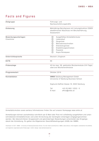 26
~
F a c t s a n d F i g u r e s
Zielgruppe
Zulassung
Bewerbungsunterlagen
Checkliste
Unterrichtssprache
ECTS
Präsenztage
Programmstart
Kontaktdaten
Führungs- und
Nachwuchsführungskräfte
Mehrjährige Berufspraxis mit Leitungsfunktion ODER
akademischer Abschluss mit Berufserfahrung,
Assessment
Ausgefülltes Anmeldeformular
Lebenslauf
Zeugnisse
Motivationsschreiben
Dienstzeugnisse
Empfehlungsschreiben
Passbild
Kopie Reisepass
Deutsch | Englisch
90
40 bis max. 58, geblockte Wochenmodule (5-6 Tage)
oder/und Wochenendmodule
Oktober 2018
SMBS Salzburg Management Gmbh
University of Salzburg Business School
Sigmund-Haffner-Gasse 18, 5020 Salzburg
Tel: +43 (0) 662 / 2222 - 0
E-mail: office@smbs.at
S M B S ~ M B A
Anmeldeformulare sowie weitere Informationen finden Sie auf unserer Homepage www.smbs.at
Anmeldungen können ausnahmslos schriftlich per E-Mail oder Post mit vollständig ausgefülltem und unter-
schriebenem Anmeldeformular und unter Einreichung der benötigten Unterlagen entgegengenommen
werden. Bei überschrittener Gruppenzahl und gleichwertigen Bewerbungen entscheidet das Eingangs-
datum der Anmeldung. Es gelten die Allgemeinen Geschäftsbedingungen (AGB) der SMBS.
Impressum: © 2017, SMBS - University of Salzburg Business School. Für den Inhalt verantwortlich: SMBS; www.smbs.at. Alle Angaben vorbehaltlich Druckfehler
und möglicher organisatorischer Änderungen. Grafik, Design: www.werbenetzwerk.at
 