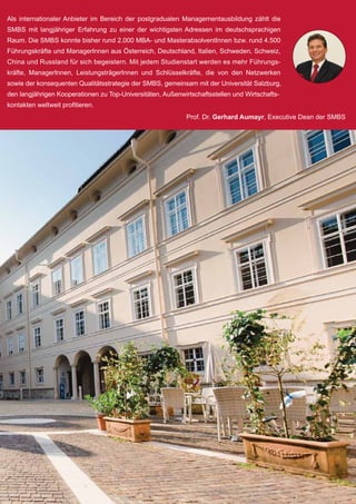 Als internationaler Anbieter im Bereich der postgradualen Managementausbildung zählt die
SMBS mit langjähriger Erfahrung zu einer der wichtigsten Adressen im deutschsprachigen
Raum. Die SMBS konnte bisher rund 2.000 MBA- und MasterabsolventInnen bzw. rund 4.500
Führungskräfte und ManagerInnen aus Österreich, Deutschland, Italien, Schweden, Schweiz,
China und Russland für sich begeistern. Mit jedem Studienstart werden es mehr Führungs-
kräfte, ManagerInnen, LeistungsträgerInnen und Schlüsselkräfte, die von den Netzwerken
sowie der konsequenten Qualitätsstrategie der SMBS, gemeinsam mit der Universität Salzburg,
den langjährigen Kooperationen zu Top-Universitäten, Außenwirtschaftsstellen und Wirtschafts-
kontakten weltweit profitieren.
Prof. Dr. Gerhard Aumayr, Executive Dean der SMBS
 