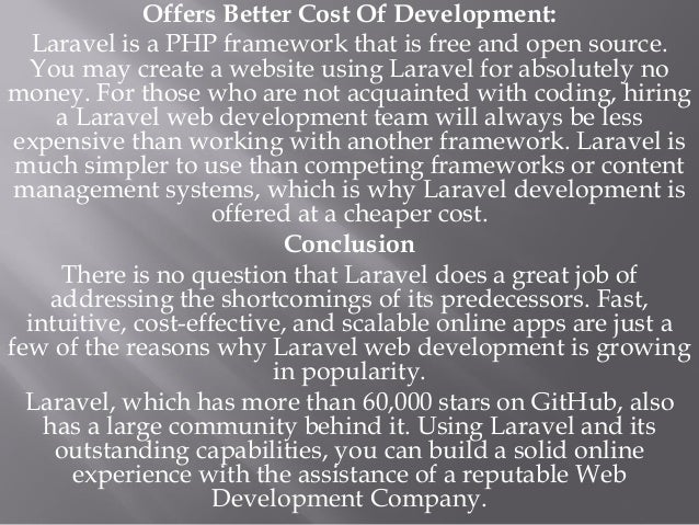 Offers Better Cost Of Development:
Laravel is a PHP framework that is free and open source.
You may create a website using Laravel for absolutely no
money. For those who are not acquainted with coding, hiring
a Laravel web development team will always be less
expensive than working with another framework. Laravel is
much simpler to use than competing frameworks or content
management systems, which is why Laravel development is
offered at a cheaper cost.
Conclusion
There is no question that Laravel does a great job of
addressing the shortcomings of its predecessors. Fast,
intuitive, cost-effective, and scalable online apps are just a
few of the reasons why Laravel web development is growing
in popularity.
Laravel, which has more than 60,000 stars on GitHub, also
has a large community behind it. Using Laravel and its
outstanding capabilities, you can build a solid online
experience with the assistance of a reputable Web
Development Company.
 