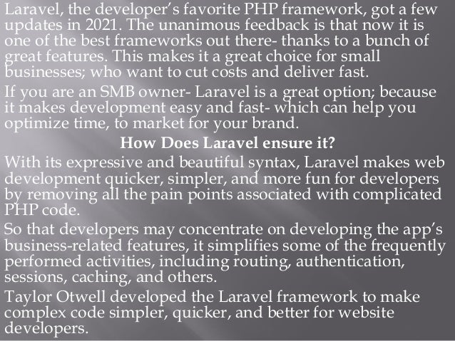 Laravel, the developer’s favorite PHP framework, got a few
updates in 2021. The unanimous feedback is that now it is
one of the best frameworks out there- thanks to a bunch of
great features. This makes it a great choice for small
businesses; who want to cut costs and deliver fast.
If you are an SMB owner- Laravel is a great option; because
it makes development easy and fast- which can help you
optimize time, to market for your brand.
How Does Laravel ensure it?
With its expressive and beautiful syntax, Laravel makes web
development quicker, simpler, and more fun for developers
by removing all the pain points associated with complicated
PHP code.
So that developers may concentrate on developing the app’s
business-related features, it simplifies some of the frequently
performed activities, including routing, authentication,
sessions, caching, and others.
Taylor Otwell developed the Laravel framework to make
complex code simpler, quicker, and better for website
developers.
 