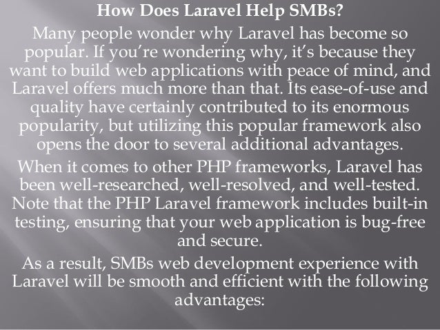 How Does Laravel Help SMBs?
Many people wonder why Laravel has become so
popular. If you’re wondering why, it’s because they
want to build web applications with peace of mind, and
Laravel offers much more than that. Its ease-of-use and
quality have certainly contributed to its enormous
popularity, but utilizing this popular framework also
opens the door to several additional advantages.
When it comes to other PHP frameworks, Laravel has
been well-researched, well-resolved, and well-tested.
Note that the PHP Laravel framework includes built-in
testing, ensuring that your web application is bug-free
and secure.
As a result, SMBs web development experience with
Laravel will be smooth and efficient with the following
advantages:
 
